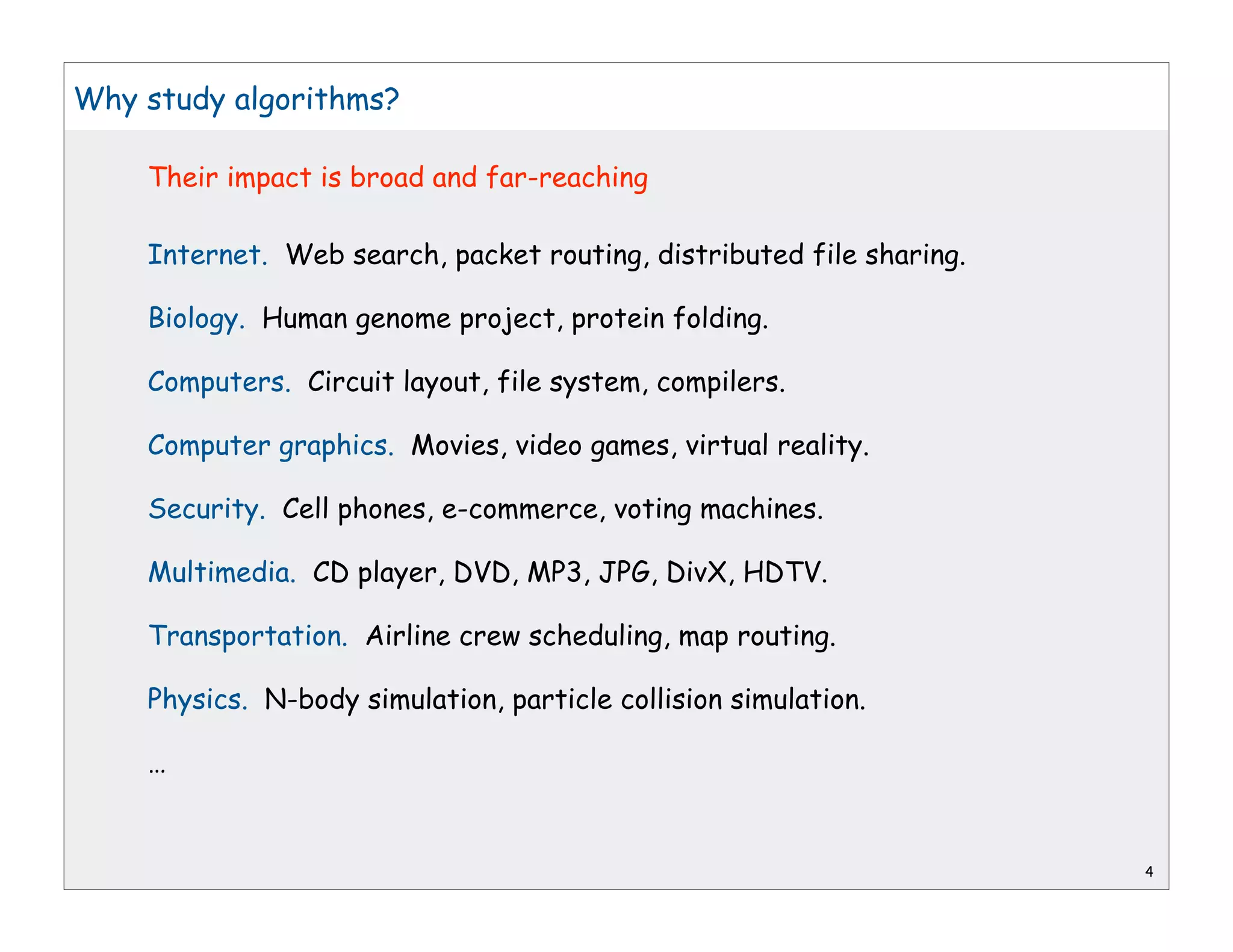 Why study algorithms?

    Their impact is broad and far-reaching

    Internet. Web search, packet routing, distributed file sharing.

    Biology. Human genome project, protein folding.

    Computers. Circuit layout, file system, compilers.

    Computer graphics. Movies, video games, virtual reality.

    Security. Cell phones, e-commerce, voting machines.

    Multimedia. CD player, DVD, MP3, JPG, DivX, HDTV.

    Transportation. Airline crew scheduling, map routing.

    Physics. N-body simulation, particle collision simulation.

    …


                                                                      4
 
