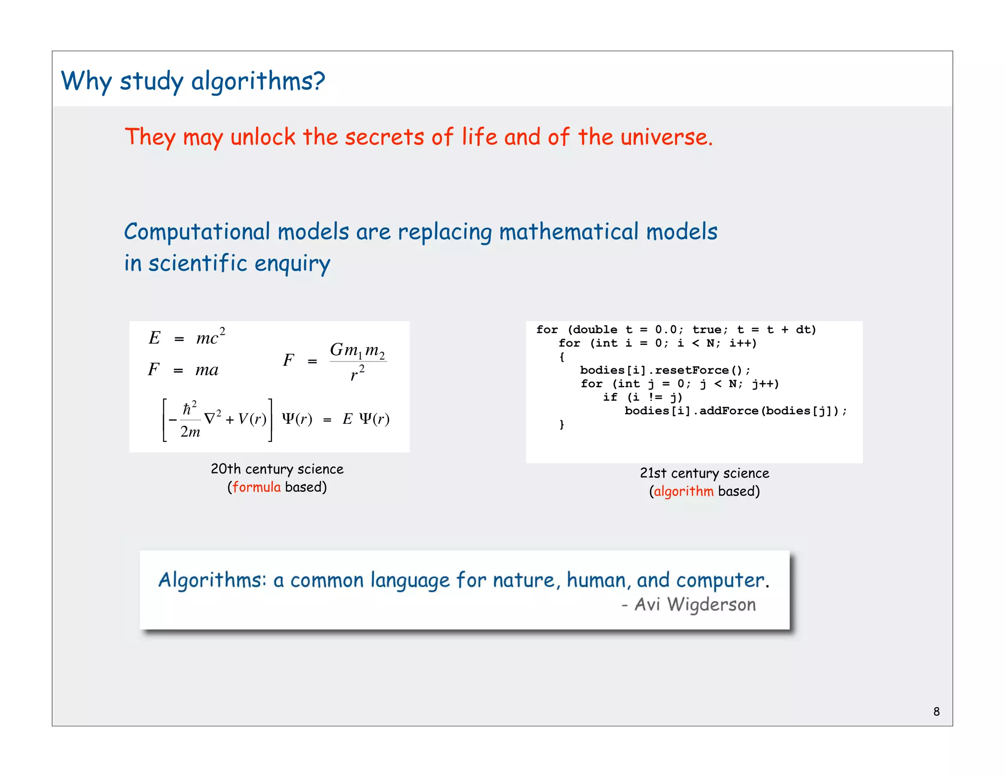 Why study algorithms?

     They may unlock the secrets of life and of the universe.



     Computational models are replacing mathematical models
     in scientific enquiry

                                              for (double t = 0.0; true; t = t + dt)
       E = mc 2                                  for (int i = 0; i < N; i++)
                                   Gm1 m 2
                             F =                 {
       F = ma                       r2              bodies[i].resetForce();
                                                    for (int j = 0; j < N; j++)
                                                       if (i != j)
          h2   2                                          bodies[i].addForce(bodies[j]);
                   + V (r)    (r) = E   (r)      }
          2m

               20th century science                        21st century science
                 (formula based)                            (algorithm based)




                                                                                           8
 
