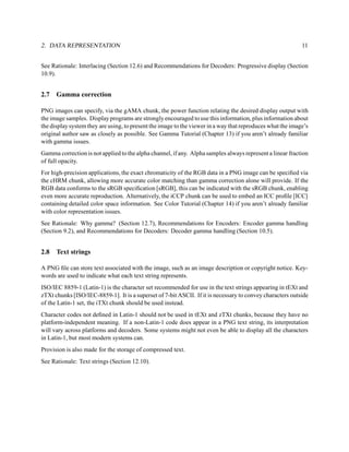 2. DATA REPRESENTATION                                                                                      11


See Rationale: Interlacing (Section 12.6) and Recommendations for Decoders: Progressive display (Section
10.9).


2.7   Gamma correction

PNG images can specify, via the gAMA chunk, the power function relating the desired display output with
the image samples. Display programs are strongly encouraged to use this information, plus information about
the display system they are using, to present the image to the viewer in a way that reproduces what the image’s
original author saw as closely as possible. See Gamma Tutorial (Chapter 13) if you aren’t already familiar
with gamma issues.
Gamma correction is not applied to the alpha channel, if any. Alpha samples always represent a linear fraction
of full opacity.
For high-precision applications, the exact chromaticity of the RGB data in a PNG image can be speciﬁed via
the cHRM chunk, allowing more accurate color matching than gamma correction alone will provide. If the
RGB data conforms to the sRGB speciﬁcation [sRGB], this can be indicated with the sRGB chunk, enabling
even more accurate reproduction. Alternatively, the iCCP chunk can be used to embed an ICC proﬁle [ICC]
containing detailed color space information. See Color Tutorial (Chapter 14) if you aren’t already familiar
with color representation issues.
See Rationale: Why gamma? (Section 12.7), Recommendations for Encoders: Encoder gamma handling
(Section 9.2), and Recommendations for Decoders: Decoder gamma handling (Section 10.5).


2.8   Text strings

A PNG ﬁle can store text associated with the image, such as an image description or copyright notice. Key-
words are used to indicate what each text string represents.
ISO/IEC 8859-1 (Latin-1) is the character set recommended for use in the text strings appearing in tEXt and
zTXt chunks [ISO/IEC-8859-1]. It is a superset of 7-bit ASCII. If it is necessary to convey characters outside
of the Latin-1 set, the iTXt chunk should be used instead.
Character codes not deﬁned in Latin-1 should not be used in tEXt and zTXt chunks, because they have no
platform-independent meaning. If a non-Latin-1 code does appear in a PNG text string, its interpretation
will vary across platforms and decoders. Some systems might not even be able to display all the characters
in Latin-1, but most modern systems can.
Provision is also made for the storage of compressed text.
See Rationale: Text strings (Section 12.10).
 