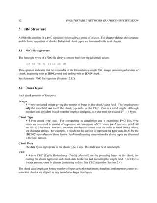 12                                         PNG (PORTABLE NETWORK GRAPHICS) SPECIFICATION


3     File Structure

A PNG ﬁle consists of a PNG signature followed by a series of chunks. This chapter deﬁnes the signature
and the basic properties of chunks. Individual chunk types are discussed in the next chapter.


3.1   PNG ﬁle signature

The ﬁrst eight bytes of a PNG ﬁle always contain the following (decimal) values:

      137 80 78 71 13 10 26 10

This signature indicates that the remainder of the ﬁle contains a single PNG image, consisting of a series of
chunks beginning with an IHDR chunk and ending with an IEND chunk.
See Rationale: PNG ﬁle signature (Section 12.12).


3.2   Chunk layout

Each chunk consists of four parts:

Length
     A 4-byte unsigned integer giving the number of bytes in the chunk’s data ﬁeld. The length counts
     only the data ﬁeld, not itself, the chunk type code, or the CRC. Zero is a valid length. Although
     encoders and decoders should treat the length as unsigned, its value must not exceed 231 − 1 bytes.
Chunk Type
    A 4-byte chunk type code. For convenience in description and in examining PNG ﬁles, type
    codes are restricted to consist of uppercase and lowercase ASCII letters (A–Z and a–z, or 65–90
    and 97–122 decimal). However, encoders and decoders must treat the codes as ﬁxed binary values,
    not character strings. For example, it would not be correct to represent the type code IDAT by the
    EBCDIC equivalents of those letters. Additional naming conventions for chunk types are discussed
    in the next section.
Chunk Data
    The data bytes appropriate to the chunk type, if any. This ﬁeld can be of zero length.
CRC
      A 4-byte CRC (Cyclic Redundancy Check) calculated on the preceding bytes in the chunk, in-
      cluding the chunk type code and chunk data ﬁelds, but not including the length ﬁeld. The CRC is
      always present, even for chunks containing no data. See CRC algorithm (Section 3.4).

The chunk data length can be any number of bytes up to the maximum; therefore, implementors cannot as-
sume that chunks are aligned on any boundaries larger than bytes.
 
