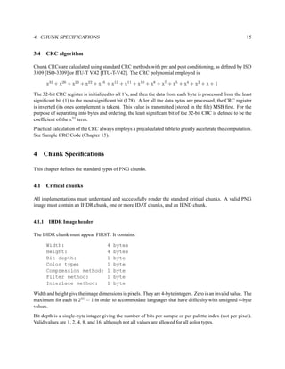 4. CHUNK SPECIFICATIONS                                                                                     15


3.4   CRC algorithm

Chunk CRCs are calculated using standard CRC methods with pre and post conditioning, as deﬁned by ISO
3309 [ISO-3309] or ITU-T V.42 [ITU-T-V42]. The CRC polynomial employed is

      x32 + x26 + x23 + x22 + x16 + x12 + x11 + x10 + x8 + x7 + x5 + x4 + x2 + x + 1

The 32-bit CRC register is initialized to all 1’s, and then the data from each byte is processed from the least
signiﬁcant bit (1) to the most signiﬁcant bit (128). After all the data bytes are processed, the CRC register
is inverted (its ones complement is taken). This value is transmitted (stored in the ﬁle) MSB ﬁrst. For the
purpose of separating into bytes and ordering, the least signiﬁcant bit of the 32-bit CRC is deﬁned to be the
coefﬁcient of the x31 term.
Practical calculation of the CRC always employs a precalculated table to greatly accelerate the computation.
See Sample CRC Code (Chapter 15).


4     Chunk Speciﬁcations

This chapter deﬁnes the standard types of PNG chunks.


4.1   Critical chunks

All implementations must understand and successfully render the standard critical chunks. A valid PNG
image must contain an IHDR chunk, one or more IDAT chunks, and an IEND chunk.


4.1.1 IHDR Image header

The IHDR chunk must appear FIRST. It contains:

      Width:                         4   bytes
      Height:                        4   bytes
      Bit depth:                     1   byte
      Color type:                    1   byte
      Compression method:            1   byte
      Filter method:                 1   byte
      Interlace method:              1   byte

Width and height give the image dimensions in pixels. They are 4-byte integers. Zero is an invalid value. The
maximum for each is 231 − 1 in order to accommodate languages that have difﬁculty with unsigned 4-byte
values.
Bit depth is a single-byte integer giving the number of bits per sample or per palette index (not per pixel).
Valid values are 1, 2, 4, 8, and 16, although not all values are allowed for all color types.
 