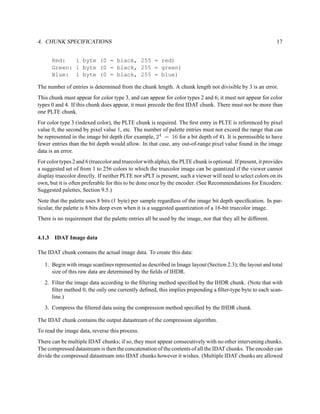 4. CHUNK SPECIFICATIONS                                                                                       17


      Red:   1 byte (0 = black, 255 = red)
      Green: 1 byte (0 = black, 255 = green)
      Blue: 1 byte (0 = black, 255 = blue)

The number of entries is determined from the chunk length. A chunk length not divisible by 3 is an error.
This chunk must appear for color type 3, and can appear for color types 2 and 6; it must not appear for color
types 0 and 4. If this chunk does appear, it must precede the ﬁrst IDAT chunk. There must not be more than
one PLTE chunk.
For color type 3 (indexed color), the PLTE chunk is required. The ﬁrst entry in PLTE is referenced by pixel
value 0, the second by pixel value 1, etc. The number of palette entries must not exceed the range that can
be represented in the image bit depth (for example, 24 = 16 for a bit depth of 4). It is permissible to have
fewer entries than the bit depth would allow. In that case, any out-of-range pixel value found in the image
data is an error.
For color types 2 and 6 (truecolor and truecolor with alpha), the PLTE chunk is optional. If present, it provides
a suggested set of from 1 to 256 colors to which the truecolor image can be quantized if the viewer cannot
display truecolor directly. If neither PLTE nor sPLT is present, such a viewer will need to select colors on its
own, but it is often preferable for this to be done once by the encoder. (See Recommendations for Encoders:
Suggested palettes, Section 9.5.)
Note that the palette uses 8 bits (1 byte) per sample regardless of the image bit depth speciﬁcation. In par-
ticular, the palette is 8 bits deep even when it is a suggested quantization of a 16-bit truecolor image.
There is no requirement that the palette entries all be used by the image, nor that they all be different.


4.1.3 IDAT Image data

The IDAT chunk contains the actual image data. To create this data:

   1. Begin with image scanlines represented as described in Image layout (Section 2.3); the layout and total
      size of this raw data are determined by the ﬁelds of IHDR.
   2. Filter the image data according to the ﬁltering method speciﬁed by the IHDR chunk. (Note that with
      ﬁlter method 0, the only one currently deﬁned, this implies prepending a ﬁlter-type byte to each scan-
      line.)
   3. Compress the ﬁltered data using the compression method speciﬁed by the IHDR chunk.

The IDAT chunk contains the output datastream of the compression algorithm.
To read the image data, reverse this process.
There can be multiple IDAT chunks; if so, they must appear consecutively with no other intervening chunks.
The compressed datastream is then the concatenation of the contents of all the IDAT chunks. The encoder can
divide the compressed datastream into IDAT chunks however it wishes. (Multiple IDAT chunks are allowed
 