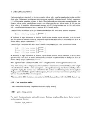 4. CHUNK SPECIFICATIONS                                                                                       19


Each entry indicates that pixels of the corresponding palette index must be treated as having the speciﬁed
alpha value. Alpha values have the same interpretation as in an 8-bit full alpha channel: 0 is fully transparent,
255 is fully opaque, regardless of image bit depth. The tRNS chunk must not contain more alpha values than
there are palette entries, but tRNS can contain fewer values than there are palette entries. In this case, the
alpha value for all remaining palette entries is assumed to be 255. In the common case in which only palette
index 0 need be made transparent, only a one-byte tRNS chunk is needed.
For color type 0 (grayscale), the tRNS chunk contains a single gray level value, stored in the format:

      Gray:      2 bytes, range 0..2bitdepth − 1

(If the image bit depth is less than 16, the least signiﬁcant bits are used and the others are 0.) Pixels of the
speciﬁed gray level are to be treated as transparent (equivalent to alpha value 0); all other pixels are to be
treated as fully opaque (alpha value 2bitdepth − 1).
For color type 2 (truecolor), the tRNS chunk contains a single RGB color value, stored in the format:

      Red:   2 bytes, range 0..2bitdepth − 1
      Green: 2 bytes, range 0..2bitdepth − 1
      Blue: 2 bytes, range 0..2bitdepth − 1

(If the image bit depth is less than 16, the least signiﬁcant bits are used and the others are 0.) Pixels of the
speciﬁed color value are to be treated as transparent (equivalent to alpha value 0); all other pixels are to be
treated as fully opaque (alpha value 2bitdepth − 1).
tRNS is prohibited for color types 4 and 6, since a full alpha channel is already present in those cases.
Note: when dealing with 16-bit grayscale or truecolor data, it is important to compare both bytes of the sample
values to determine whether a pixel is transparent. Although decoders may drop the low-order byte of the
samples for display, this must not occur until after the data has been tested for transparency. For example, if
the grayscale level 0x0001 is speciﬁed to be transparent, it would be incorrect to compare only the high-order
byte and decide that 0x0002 is also transparent.
When present, the tRNS chunk must precede the ﬁrst IDAT chunk, and must follow the PLTE chunk, if any.


4.2.2 Color space information

These chunks relate the image samples to the desired display intensity.


4.2.2.1 gAMA Image gamma


The gAMA chunk speciﬁes the relationship between the image samples and the desired display output in-
tensity as a power function:

      sample = light outgamma
 