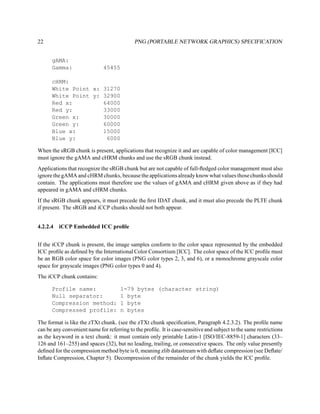 22                                          PNG (PORTABLE NETWORK GRAPHICS) SPECIFICATION


      gAMA:
      Gamma:                  45455

      cHRM:
      White Point x: 31270
      White Point y: 32900
      Red x:         64000
      Red y:         33000
      Green x:       30000
      Green y:       60000
      Blue x:        15000
      Blue y:         6000

When the sRGB chunk is present, applications that recognize it and are capable of color management [ICC]
must ignore the gAMA and cHRM chunks and use the sRGB chunk instead.
Applications that recognize the sRGB chunk but are not capable of full-ﬂedged color management must also
ignore the gAMA and cHRM chunks, because the applications already know what values those chunks should
contain. The applications must therefore use the values of gAMA and cHRM given above as if they had
appeared in gAMA and cHRM chunks.
If the sRGB chunk appears, it must precede the ﬁrst IDAT chunk, and it must also precede the PLTE chunk
if present. The sRGB and iCCP chunks should not both appear.


4.2.2.4 iCCP Embedded ICC proﬁle


If the iCCP chunk is present, the image samples conform to the color space represented by the embedded
ICC proﬁle as deﬁned by the International Color Consortium [ICC]. The color space of the ICC proﬁle must
be an RGB color space for color images (PNG color types 2, 3, and 6), or a monochrome grayscale color
space for grayscale images (PNG color types 0 and 4).
The iCCP chunk contains:

      Profile name:                   1-79 bytes (character string)
      Null separator:                 1 byte
      Compression method:             1 byte
      Compressed profile:             n bytes

The format is like the zTXt chunk. (see the zTXt chunk speciﬁcation, Paragraph 4.2.3.2). The proﬁle name
can be any convenient name for referring to the proﬁle. It is case-sensitive and subject to the same restrictions
as the keyword in a text chunk: it must contain only printable Latin-1 [ISO/IEC-8859-1] characters (33–
126 and 161–255) and spaces (32), but no leading, trailing, or consecutive spaces. The only value presently
deﬁned for the compression method byte is 0, meaning zlib datastream with deﬂate compression (see Deﬂate/
Inﬂate Compression, Chapter 5). Decompression of the remainder of the chunk yields the ICC proﬁle.
 