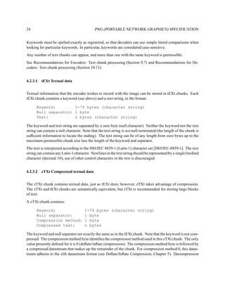 24                                          PNG (PORTABLE NETWORK GRAPHICS) SPECIFICATION


Keywords must be spelled exactly as registered, so that decoders can use simple literal comparisons when
looking for particular keywords. In particular, keywords are considered case-sensitive.
Any number of text chunks can appear, and more than one with the same keyword is permissible.
See Recommendations for Encoders: Text chunk processing (Section 9.7) and Recommendations for De-
coders: Text chunk processing (Section 10.11).


4.2.3.1 tEXt Textual data


Textual information that the encoder wishes to record with the image can be stored in tEXt chunks. Each
tEXt chunk contains a keyword (see above) and a text string, in the format:

      Keyword:        1-79 bytes (character string)
      Null separator: 1 byte
      Text:           n bytes (character string)

The keyword and text string are separated by a zero byte (null character). Neither the keyword nor the text
string can contain a null character. Note that the text string is not null-terminated (the length of the chunk is
sufﬁcient information to locate the ending). The text string can be of any length from zero bytes up to the
maximum permissible chunk size less the length of the keyword and separator.
The text is interpreted according to the ISO/IEC 8859-1 (Latin-1) character set [ISO/IEC-8859-1]. The text
string can contain any Latin-1 character. Newlines in the text string should be represented by a single linefeed
character (decimal 10); use of other control characters in the text is discouraged.


4.2.3.2 zTXt Compressed textual data


The zTXt chunk contains textual data, just as tEXt does; however, zTXt takes advantage of compression.
The zTXt and tEXt chunks are semantically equivalent, but zTXt is recommended for storing large blocks
of text.
A zTXt chunk contains:

      Keyword:                        1-79 bytes (character string)
      Null separator:                 1 byte
      Compression method:             1 byte
      Compressed text:                n bytes

The keyword and null separator are exactly the same as in the tEXt chunk. Note that the keyword is not com-
pressed. The compression method byte identiﬁes the compression method used in this zTXt chunk. The only
value presently deﬁned for it is 0 (deﬂate/inﬂate compression). The compression method byte is followed by
a compressed datastream that makes up the remainder of the chunk. For compression method 0, this datas-
tream adheres to the zlib datastream format (see Deﬂate/Inﬂate Compression, Chapter 5). Decompression
 