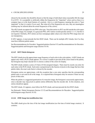 4. CHUNK SPECIFICATIONS                                                                                      29


chosen by the encoder, but should be chosen so that the range of individual values reasonably ﬁlls the range
0 to 65535. It is acceptable to artiﬁcially inﬂate the frequencies for “important” colors such as those in a
company logo or in the facial features of a portrait. Zero is a valid frequency meaning the color is “least
important” or that it is rarely if ever used. But when all of the frequencies are zero, they are meaningless
(nothing may be inferred about the actual frequencies of the colors).
The sPLT chunk can appear for any PNG color type. Note that entries in sPLT can fall outside the color space
of the PNG image; for example, in a grayscale PNG, sPLT entries would typically satisfy R=G=B, but this is
not required. Similarly, sPLT entries can have nonopaque alpha values even when the PNG image does not
use transparency.
If sPLT appears, it must precede the ﬁrst IDAT chunk. There can be multiple sPLT chunks, but if so they
must have different palette names.
See Recommendations for Encoders: Suggested palettes (Section 9.5) and Recommendations for Decoders:
Suggested-palette and histogram usage (Section 10.10)


4.2.4.5 hIST Palette histogram


The hIST chunk gives the approximate usage frequency of each color in the color palette. A hIST chunk can
appear only when a PLTE chunk appears. If a viewer is unable to provide all the colors listed in the palette,
the histogram may help it decide how to choose a subset of the colors for display.
The hIST chunk contains a series of 2-byte (16 bit) unsigned integers. There must be exactly one entry for
each entry in the PLTE chunk. Each entry is proportional to the fraction of pixels in the image that have that
palette index; the exact scale factor is chosen by the encoder.
Histogram entries are approximate, with the exception that a zero entry speciﬁes that the corresponding
palette entry is not used at all in the image. It is required that a histogram entry be nonzero if there are any
pixels of that color.
When the palette is a suggested quantization of a truecolor image, the histogram is necessarily approximate,
since a decoder may map pixels to palette entries differently than the encoder did. In this situation, zero
entries should not appear.
The hIST chunk, if it appears, must follow the PLTE chunk, and must precede the ﬁrst IDAT chunk.
See Rationale: Palette histograms (Section 12.15) and Recommendations for Decoders: Suggested-palette
and histogram usage (Section 10.10).


4.2.4.6 tIME Image last-modiﬁcation time


The tIME chunk gives the time of the last image modiﬁcation (not the time of initial image creation). It
contains:
 