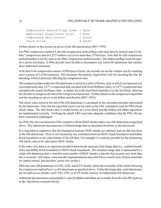 32                                          PNG (PORTABLE NETWORK GRAPHICS) SPECIFICATION


      Compression method/flags code:                   1   byte
      Additional flags/check bits:                     1   byte
      Compressed data blocks:                          n   bytes
      Check value:                                     4   bytes
Further details on this format are given in the zlib speciﬁcation [RFC-1950].
For PNG compression method 0, the zlib compression method/ﬂags code must specify method code 8 (“de-
ﬂate” compression) and an LZ77 window size of not more than 32768 bytes. Note that the zlib compression
method number is not the same as the PNG compression method number. The additional ﬂags must not spec-
ify a preset dictionary. A PNG decoder must be able to decompress any valid zlib datastream that satisﬁes
these additional constraints.
If the data to be compressed contains 16384 bytes or fewer, the encoder can set the window size by rounding
up to a power of 2 (256 minimum). This decreases the memory required not only for encoding but also for
decoding, without adversely affecting the compression ratio.
The compressed data within the zlib datastream is stored as a series of blocks, each of which can represent raw
(uncompressed) data, LZ77-compressed data encoded with ﬁxed Huffman codes, or LZ77-compressed data
encoded with custom Huffman codes. A marker bit in the ﬁnal block identiﬁes it as the last block, allowing
the decoder to recognize the end of the compressed datastream. Further details on the compression algorithm
and the encoding are given in the deﬂate speciﬁcation [RFC-1951].
The check value stored at the end of the zlib datastream is calculated on the uncompressed data represented
by the datastream. Note that the algorithm used is not the same as the CRC calculation used for PNG chunk
check values. The zlib check value is useful mainly as a cross-check that the deﬂate and inﬂate algorithms
are implemented correctly. Verifying the chunk CRCs provides adequate conﬁdence that the PNG ﬁle has
been transmitted undamaged.
In a PNG ﬁle, the concatenation of the contents of all the IDAT chunks makes up a zlib datastream as speciﬁed
above. This datastream decompresses to ﬁltered image data as described elsewhere in this document.
It is important to emphasize that the boundaries between IDAT chunks are arbitrary and can fall anywhere
in the zlib datastream. There is not necessarily any correlation between IDAT chunk boundaries and deﬂate
block boundaries or any other feature of the zlib data. For example, it is entirely possible for the terminating
zlib check value to be split across IDAT chunks.
In the same vein, there is no required correlation between the structure of the image data (i.e., scanline bound-
aries) and deﬂate block boundaries or IDAT chunk boundaries. The complete image data is represented by a
single zlib datastream that is stored in some number of IDAT chunks; a decoder that assumes any more than
this is incorrect. (Of course, some encoder implementations may emit ﬁles in which some of these structures
are indeed related. But decoders cannot rely on this.)
PNG also uses zlib datastreams in iTXt, zTXt, and iCCP chunks, where the remainder of the chunk following
the compression method byte is a zlib datastream as speciﬁed above. Unlike the image data, such datastreams
are not split across chunks; each iTXt, zTXt, or iCCP chunk contains an independent zlib datastream.
Additional documentation and portable C code for deﬂate and inﬂate are available from the Info-ZIP archives
at ftp://ftp.cdrom.com/pub/infozip/.
 
