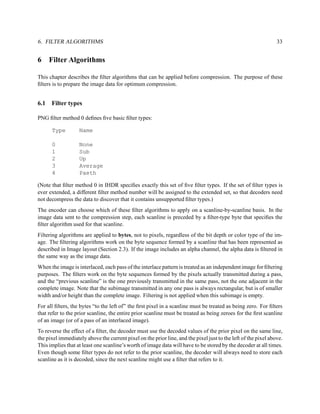 6. FILTER ALGORITHMS                                                                                            33


6     Filter Algorithms

This chapter describes the ﬁlter algorithms that can be applied before compression. The purpose of these
ﬁlters is to prepare the image data for optimum compression.


6.1   Filter types

PNG ﬁlter method 0 deﬁnes ﬁve basic ﬁlter types:

      Type         Name

      0            None
      1            Sub
      2            Up
      3            Average
      4            Paeth

(Note that ﬁlter method 0 in IHDR speciﬁes exactly this set of ﬁve ﬁlter types. If the set of ﬁlter types is
ever extended, a different ﬁlter method number will be assigned to the extended set, so that decoders need
not decompress the data to discover that it contains unsupported ﬁlter types.)
The encoder can choose which of these ﬁlter algorithms to apply on a scanline-by-scanline basis. In the
image data sent to the compression step, each scanline is preceded by a ﬁlter-type byte that speciﬁes the
ﬁlter algorithm used for that scanline.
Filtering algorithms are applied to bytes, not to pixels, regardless of the bit depth or color type of the im-
age. The ﬁltering algorithms work on the byte sequence formed by a scanline that has been represented as
described in Image layout (Section 2.3). If the image includes an alpha channel, the alpha data is ﬁltered in
the same way as the image data.
When the image is interlaced, each pass of the interlace pattern is treated as an independent image for ﬁltering
purposes. The ﬁlters work on the byte sequences formed by the pixels actually transmitted during a pass,
and the “previous scanline” is the one previously transmitted in the same pass, not the one adjacent in the
complete image. Note that the subimage transmitted in any one pass is always rectangular, but is of smaller
width and/or height than the complete image. Filtering is not applied when this subimage is empty.
For all ﬁlters, the bytes “to the left of” the ﬁrst pixel in a scanline must be treated as being zero. For ﬁlters
that refer to the prior scanline, the entire prior scanline must be treated as being zeroes for the ﬁrst scanline
of an image (or of a pass of an interlaced image).
To reverse the effect of a ﬁlter, the decoder must use the decoded values of the prior pixel on the same line,
the pixel immediately above the current pixel on the prior line, and the pixel just to the left of the pixel above.
This implies that at least one scanline’s worth of image data will have to be stored by the decoder at all times.
Even though some ﬁlter types do not refer to the prior scanline, the decoder will always need to store each
scanline as it is decoded, since the next scanline might use a ﬁlter that refers to it.
 