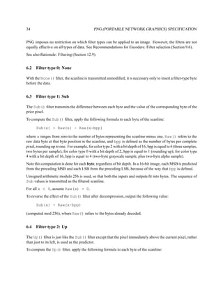 34                                           PNG (PORTABLE NETWORK GRAPHICS) SPECIFICATION


PNG imposes no restriction on which ﬁlter types can be applied to an image. However, the ﬁlters are not
equally effective on all types of data. See Recommendations for Encoders: Filter selection (Section 9.6).
See also Rationale: Filtering (Section 12.9).


6.2   Filter type 0: None

With the None() ﬁlter, the scanline is transmitted unmodiﬁed; it is necessary only to insert a ﬁlter-type byte
before the data.


6.3   Filter type 1: Sub

The Sub() ﬁlter transmits the difference between each byte and the value of the corresponding byte of the
prior pixel.
To compute the Sub() ﬁlter, apply the following formula to each byte of the scanline:

      Sub(x) = Raw(x) - Raw(x-bpp)

where x ranges from zero to the number of bytes representing the scanline minus one, Raw() refers to the
raw data byte at that byte position in the scanline, and bpp is deﬁned as the number of bytes per complete
pixel, rounding up to one. For example, for color type 2 with a bit depth of 16, bpp is equal to 6 (three samples,
two bytes per sample); for color type 0 with a bit depth of 2, bpp is equal to 1 (rounding up); for color type
4 with a bit depth of 16, bpp is equal to 4 (two-byte grayscale sample, plus two-byte alpha sample).
Note this computation is done for each byte, regardless of bit depth. In a 16-bit image, each MSB is predicted
from the preceding MSB and each LSB from the preceding LSB, because of the way that bpp is deﬁned.
Unsigned arithmetic modulo 256 is used, so that both the inputs and outputs ﬁt into bytes. The sequence of
Sub values is transmitted as the ﬁltered scanline.
For all x < 0, assume Raw(x) = 0.
To reverse the effect of the Sub() ﬁlter after decompression, output the following value:

      Sub(x) + Raw(x-bpp)

(computed mod 256), where Raw() refers to the bytes already decoded.


6.4   Filter type 2: Up

The Up() ﬁlter is just like the Sub() ﬁlter except that the pixel immediately above the current pixel, rather
than just to its left, is used as the predictor.
To compute the Up() ﬁlter, apply the following formula to each byte of the scanline:
 