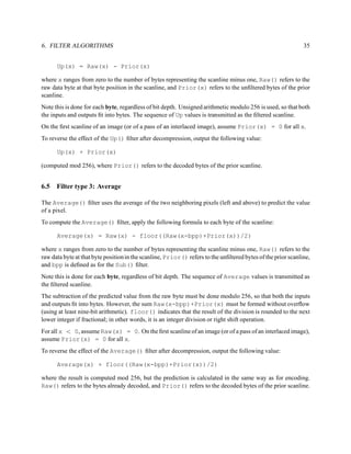 6. FILTER ALGORITHMS                                                                                          35


      Up(x) = Raw(x) - Prior(x)

where x ranges from zero to the number of bytes representing the scanline minus one, Raw() refers to the
raw data byte at that byte position in the scanline, and Prior(x) refers to the unﬁltered bytes of the prior
scanline.
Note this is done for each byte, regardless of bit depth. Unsigned arithmetic modulo 256 is used, so that both
the inputs and outputs ﬁt into bytes. The sequence of Up values is transmitted as the ﬁltered scanline.
On the ﬁrst scanline of an image (or of a pass of an interlaced image), assume Prior(x) = 0 for all x.
To reverse the effect of the Up() ﬁlter after decompression, output the following value:

      Up(x) + Prior(x)

(computed mod 256), where Prior() refers to the decoded bytes of the prior scanline.


6.5   Filter type 3: Average

The Average() ﬁlter uses the average of the two neighboring pixels (left and above) to predict the value
of a pixel.
To compute the Average() ﬁlter, apply the following formula to each byte of the scanline:

      Average(x) = Raw(x) - floor((Raw(x-bpp)+Prior(x))/2)

where x ranges from zero to the number of bytes representing the scanline minus one, Raw() refers to the
raw data byte at that byte position in the scanline, Prior() refers to the unﬁltered bytes of the prior scanline,
and bpp is deﬁned as for the Sub() ﬁlter.
Note this is done for each byte, regardless of bit depth. The sequence of Average values is transmitted as
the ﬁltered scanline.
The subtraction of the predicted value from the raw byte must be done modulo 256, so that both the inputs
and outputs ﬁt into bytes. However, the sum Raw(x-bpp)+Prior(x) must be formed without overﬂow
(using at least nine-bit arithmetic). floor() indicates that the result of the division is rounded to the next
lower integer if fractional; in other words, it is an integer division or right shift operation.
For all x < 0, assume Raw(x) = 0. On the ﬁrst scanline of an image (or of a pass of an interlaced image),
assume Prior(x) = 0 for all x.
To reverse the effect of the Average() ﬁlter after decompression, output the following value:

      Average(x) + floor((Raw(x-bpp)+Prior(x))/2)

where the result is computed mod 256, but the prediction is calculated in the same way as for encoding.
Raw() refers to the bytes already decoded, and Prior() refers to the decoded bytes of the prior scanline.
 