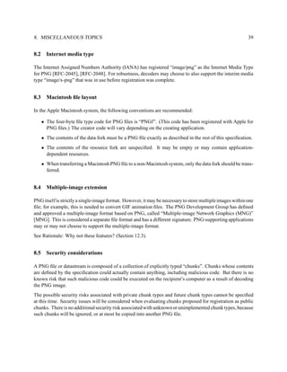 8. MISCELLANEOUS TOPICS                                                                                    39


8.2     Internet media type

The Internet Assigned Numbers Authority (IANA) has registered “image/png” as the Internet Media Type
for PNG [RFC-2045], [RFC-2048]. For robustness, decoders may choose to also support the interim media
type “image/x-png” that was in use before registration was complete.


8.3     Macintosh ﬁle layout

In the Apple Macintosh system, the following conventions are recommended:

      • The four-byte ﬁle type code for PNG ﬁles is “PNGf”. (This code has been registered with Apple for
        PNG ﬁles.) The creator code will vary depending on the creating application.
      • The contents of the data fork must be a PNG ﬁle exactly as described in the rest of this speciﬁcation.
      • The contents of the resource fork are unspeciﬁed. It may be empty or may contain application-
        dependent resources.
      • When transferring a Macintosh PNG ﬁle to a non-Macintosh system, only the data fork should be trans-
        ferred.


8.4     Multiple-image extension

PNG itself is strictly a single-image format. However, it may be necessary to store multiple images within one
ﬁle; for example, this is needed to convert GIF animation ﬁles. The PNG Development Group has deﬁned
and approved a multiple-image format based on PNG, called “Multiple-image Network Graphics (MNG)”
[MNG]. This is considered a separate ﬁle format and has a different signature. PNG-supporting applications
may or may not choose to support the multiple-image format.
See Rationale: Why not these features? (Section 12.3).


8.5     Security considerations

A PNG ﬁle or datastream is composed of a collection of explicitly typed “chunks”. Chunks whose contents
are deﬁned by the speciﬁcation could actually contain anything, including malicious code. But there is no
known risk that such malicious code could be executed on the recipient’s computer as a result of decoding
the PNG image.
The possible security risks associated with private chunk types and future chunk types cannot be speciﬁed
at this time. Security issues will be considered when evaluating chunks proposed for registration as public
chunks. There is no additional security risk associated with unknown or unimplemented chunk types, because
such chunks will be ignored, or at most be copied into another PNG ﬁle.
 