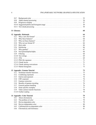 4                                             PNG (PORTABLE NETWORK GRAPHICS) SPECIFICATION


    10.7    Background color . . . . . . . . . . .                .   .   .   .   .   .   .   .   .   .   .   .   .   .   .   .   .   .   .   .   .   .   .   .   .   .   .   .   53
    10.8    Alpha channel processing . . . . . . .                .   .   .   .   .   .   .   .   .   .   .   .   .   .   .   .   .   .   .   .   .   .   .   .   .   .   .   .   54
    10.9    Progressive display . . . . . . . . . .               .   .   .   .   .   .   .   .   .   .   .   .   .   .   .   .   .   .   .   .   .   .   .   .   .   .   .   .   57
    10.10   Suggested-palette and histogram usage                 .   .   .   .   .   .   .   .   .   .   .   .   .   .   .   .   .   .   .   .   .   .   .   .   .   .   .   .   58
    10.11   Text chunk processing . . . . . . . . .               .   .   .   .   .   .   .   .   .   .   .   .   .   .   .   .   .   .   .   .   .   .   .   .   .   .   .   .   59

11 Glossary                                                                                                                                                                       60

12 Appendix: Rationale                                                                                                                                                            64
   12.1 Why a new ﬁle format? . .         .   .   .   .   .   .   .   .   .   .   .   .   .   .   .   .   .   .   .   .   .   .   .   .   .   .   .   .   .   .   .   .   .   .   64
   12.2 Why these features? . . . .       .   .   .   .   .   .   .   .   .   .   .   .   .   .   .   .   .   .   .   .   .   .   .   .   .   .   .   .   .   .   .   .   .   .   64
   12.3 Why not these features? . .       .   .   .   .   .   .   .   .   .   .   .   .   .   .   .   .   .   .   .   .   .   .   .   .   .   .   .   .   .   .   .   .   .   .   65
   12.4 Why not use format X? . .         .   .   .   .   .   .   .   .   .   .   .   .   .   .   .   .   .   .   .   .   .   .   .   .   .   .   .   .   .   .   .   .   .   .   66
   12.5 Byte order . . . . . . . . .      .   .   .   .   .   .   .   .   .   .   .   .   .   .   .   .   .   .   .   .   .   .   .   .   .   .   .   .   .   .   .   .   .   .   66
   12.6 Interlacing . . . . . . . . .     .   .   .   .   .   .   .   .   .   .   .   .   .   .   .   .   .   .   .   .   .   .   .   .   .   .   .   .   .   .   .   .   .   .   66
   12.7 Why gamma? . . . . . . .          .   .   .   .   .   .   .   .   .   .   .   .   .   .   .   .   .   .   .   .   .   .   .   .   .   .   .   .   .   .   .   .   .   .   67
   12.8 Non-premultiplied alpha . .       .   .   .   .   .   .   .   .   .   .   .   .   .   .   .   .   .   .   .   .   .   .   .   .   .   .   .   .   .   .   .   .   .   .   68
   12.9 Filtering . . . . . . . . . .     .   .   .   .   .   .   .   .   .   .   .   .   .   .   .   .   .   .   .   .   .   .   .   .   .   .   .   .   .   .   .   .   .   .   68
   12.10 Text strings . . . . . . . . .   .   .   .   .   .   .   .   .   .   .   .   .   .   .   .   .   .   .   .   .   .   .   .   .   .   .   .   .   .   .   .   .   .   .   69
   12.11 iTXt . . . . . . . . . . . .     .   .   .   .   .   .   .   .   .   .   .   .   .   .   .   .   .   .   .   .   .   .   .   .   .   .   .   .   .   .   .   .   .   .   69
   12.12 PNG ﬁle signature . . . . .      .   .   .   .   .   .   .   .   .   .   .   .   .   .   .   .   .   .   .   .   .   .   .   .   .   .   .   .   .   .   .   .   .   .   71
   12.13 Chunk layout . . . . . . . .     .   .   .   .   .   .   .   .   .   .   .   .   .   .   .   .   .   .   .   .   .   .   .   .   .   .   .   .   .   .   .   .   .   .   71
   12.14 Chunk naming conventions         .   .   .   .   .   .   .   .   .   .   .   .   .   .   .   .   .   .   .   .   .   .   .   .   .   .   .   .   .   .   .   .   .   .   71
   12.15 Palette histograms . . . . .     .   .   .   .   .   .   .   .   .   .   .   .   .   .   .   .   .   .   .   .   .   .   .   .   .   .   .   .   .   .   .   .   .   .   73

13 Appendix: Gamma Tutorial                                                                                                                                                       73
   13.1 Nonlinear transfer functions . .          .   .   .   .   .   .   .   .   .   .   .   .   .   .   .   .   .   .   .   .   .   .   .   .   .   .   .   .   .   .   .   .   73
   13.2 Combining exponents . . . . .             .   .   .   .   .   .   .   .   .   .   .   .   .   .   .   .   .   .   .   .   .   .   .   .   .   .   .   .   .   .   .   .   74
   13.3 End-to-end exponent . . . . . .           .   .   .   .   .   .   .   .   .   .   .   .   .   .   .   .   .   .   .   .   .   .   .   .   .   .   .   .   .   .   .   .   74
   13.4 CRT exponent . . . . . . . . .            .   .   .   .   .   .   .   .   .   .   .   .   .   .   .   .   .   .   .   .   .   .   .   .   .   .   .   .   .   .   .   .   74
   13.5 Gamma correction . . . . . . .            .   .   .   .   .   .   .   .   .   .   .   .   .   .   .   .   .   .   .   .   .   .   .   .   .   .   .   .   .   .   .   .   75
   13.6 Beneﬁts of gamma encoding .               .   .   .   .   .   .   .   .   .   .   .   .   .   .   .   .   .   .   .   .   .   .   .   .   .   .   .   .   .   .   .   .   76
   13.7 General gamma handling . . .              .   .   .   .   .   .   .   .   .   .   .   .   .   .   .   .   .   .   .   .   .   .   .   .   .   .   .   .   .   .   .   .   76
   13.8 Some speciﬁc examples . . . .             .   .   .   .   .   .   .   .   .   .   .   .   .   .   .   .   .   .   .   .   .   .   .   .   .   .   .   .   .   .   .   .   77
   13.9 Video camera transfer functions           .   .   .   .   .   .   .   .   .   .   .   .   .   .   .   .   .   .   .   .   .   .   .   .   .   .   .   .   .   .   .   .   78
   13.10 Further reading . . . . . . . . .        .   .   .   .   .   .   .   .   .   .   .   .   .   .   .   .   .   .   .   .   .   .   .   .   .   .   .   .   .   .   .   .   79

14 Appendix: Color Tutorial                                                                                                                                                       79
   14.1 About chromaticity . . . . . . . .                .   .   .   .   .   .   .   .   .   .   .   .   .   .   .   .   .   .   .   .   .   .   .   .   .   .   .   .   .   .   79
   14.2 The problem of color . . . . . . .                .   .   .   .   .   .   .   .   .   .   .   .   .   .   .   .   .   .   .   .   .   .   .   .   .   .   .   .   .   .   79
   14.3 Device-dependent color . . . . . .                .   .   .   .   .   .   .   .   .   .   .   .   .   .   .   .   .   .   .   .   .   .   .   .   .   .   .   .   .   .   79
   14.4 Device-independent color . . . . .                .   .   .   .   .   .   .   .   .   .   .   .   .   .   .   .   .   .   .   .   .   .   .   .   .   .   .   .   .   .   80
   14.5 Calibrated device-dependent color                 .   .   .   .   .   .   .   .   .   .   .   .   .   .   .   .   .   .   .   .   .   .   .   .   .   .   .   .   .   .   80
   14.6 Chromaticity and luminance . . . .                .   .   .   .   .   .   .   .   .   .   .   .   .   .   .   .   .   .   .   .   .   .   .   .   .   .   .   .   .   .   81
 