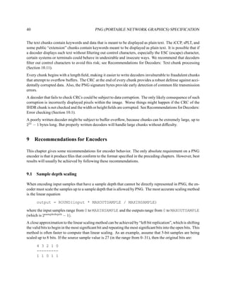 40                                           PNG (PORTABLE NETWORK GRAPHICS) SPECIFICATION


The text chunks contain keywords and data that is meant to be displayed as plain text. The iCCP, sPLT, and
some public “extension” chunks contain keywords meant to be displayed as plain text. It is possible that if
a decoder displays such text without ﬁltering out control characters, especially the ESC (escape) character,
certain systems or terminals could behave in undesirable and insecure ways. We recommend that decoders
ﬁlter out control characters to avoid this risk; see Recommendations for Decoders: Text chunk processing
(Section 10.11).
Every chunk begins with a length ﬁeld, making it easier to write decoders invulnerable to fraudulent chunks
that attempt to overﬂow buffers. The CRC at the end of every chunk provides a robust defense against acci-
dentally corrupted data. Also, the PNG signature bytes provide early detection of common ﬁle transmission
errors.
A decoder that fails to check CRCs could be subject to data corruption. The only likely consequence of such
corruption is incorrectly displayed pixels within the image. Worse things might happen if the CRC of the
IHDR chunk is not checked and the width or height ﬁelds are corrupted. See Recommendations for Decoders:
Error checking (Section 10.1).
A poorly written decoder might be subject to buffer overﬂow, because chunks can be extremely large, up to
231 − 1 bytes long. But properly written decoders will handle large chunks without difﬁculty.


9     Recommendations for Encoders

This chapter gives some recommendations for encoder behavior. The only absolute requirement on a PNG
encoder is that it produce ﬁles that conform to the format speciﬁed in the preceding chapters. However, best
results will usually be achieved by following these recommendations.


9.1   Sample depth scaling

When encoding input samples that have a sample depth that cannot be directly represented in PNG, the en-
coder must scale the samples up to a sample depth that is allowed by PNG. The most accurate scaling method
is the linear equation

      output = ROUND(input * MAXOUTSAMPLE / MAXINSAMPLE)

where the input samples range from 0 to MAXINSAMPLE and the outputs range from 0 to MAXOUTSAMPLE
(which is 2sampledepth − 1).
A close approximation to the linear scaling method can be achieved by “left bit replication”, which is shifting
the valid bits to begin in the most signiﬁcant bit and repeating the most signiﬁcant bits into the open bits. This
method is often faster to compute than linear scaling. As an example, assume that 5-bit samples are being
scaled up to 8 bits. If the source sample value is 27 (in the range from 0–31), then the original bits are:

      4 3 2 1 0
      ---------
      1 1 0 1 1
 