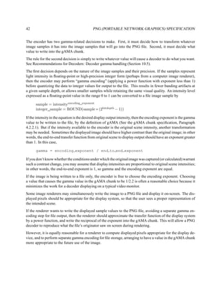 42                                          PNG (PORTABLE NETWORK GRAPHICS) SPECIFICATION


The encoder has two gamma-related decisions to make. First, it must decide how to transform whatever
image samples it has into the image samples that will go into the PNG ﬁle. Second, it must decide what
value to write into the gAMA chunk.
The rule for the second decision is simply to write whatever value will cause a decoder to do what you want.
See Recommendations for Decoders: Decoder gamma handling (Section 10.5).
The ﬁrst decision depends on the nature of the image samples and their precision. If the samples represent
light intensity in ﬂoating-point or high-precision integer form (perhaps from a computer image renderer),
then the encoder may perform “gamma encoding” (applying a power function with exponent less than 1)
before quantizing the data to integer values for output to the ﬁle. This results in fewer banding artifacts at
a given sample depth, or allows smaller samples while retaining the same visual quality. An intensity level
expressed as a ﬂoating-point value in the range 0 to 1 can be converted to a ﬁle image sample by

      sample = intensityencoding exponent
      integer sample = ROUND(sample ∗ (2bitdepth − 1))

If the intensity in the equation is the desired display output intensity, then the encoding exponent is the gamma
value to be written to the ﬁle, by the deﬁnition of gAMA (See the gAMA chunk speciﬁcation, Paragraph
4.2.2.1). But if the intensity available to the encoder is the original scene intensity, another transformation
may be needed. Sometimes the displayed image should have higher contrast than the original image; in other
words, the end-to-end transfer function from original scene to display output should have an exponent greater
than 1. In this case,

      gamma = encoding exponent / end to end exponent

If you don’t know whether the conditions under which the original image was captured (or calculated) warrant
such a contrast change, you may assume that display intensities are proportional to original scene intensities;
in other words, the end-to-end exponent is 1, so gamma and the encoding exponent are equal.
If the image is being written to a ﬁle only, the encoder is free to choose the encoding exponent. Choosing
a value that causes the gamma value in the gAMA chunk to be 1/2.2 is often a reasonable choice because it
minimizes the work for a decoder displaying on a typical video monitor.
Some image renderers may simultaneously write the image to a PNG ﬁle and display it on-screen. The dis-
played pixels should be appropriate for the display system, so that the user sees a proper representation of
the intended scene.
If the renderer wants to write the displayed sample values to the PNG ﬁle, avoiding a separate gamma en-
coding step for ﬁle output, then the renderer should approximate the transfer function of the display system
by a power function, and write the reciprocal of the exponent into the gAMA chunk. This will allow a PNG
decoder to reproduce what the ﬁle’s originator saw on screen during rendering.
However, it is equally reasonable for a renderer to compute displayed pixels appropriate for the display de-
vice, and to perform separate gamma encoding for ﬁle storage, arranging to have a value in the gAMA chunk
more appropriate to the future use of the image.
 