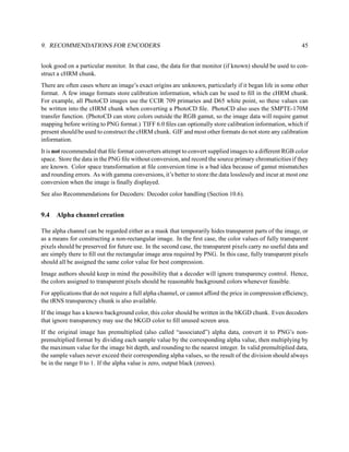 9. RECOMMENDATIONS FOR ENCODERS                                                                             45


look good on a particular monitor. In that case, the data for that monitor (if known) should be used to con-
struct a cHRM chunk.
There are often cases where an image’s exact origins are unknown, particularly if it began life in some other
format. A few image formats store calibration information, which can be used to ﬁll in the cHRM chunk.
For example, all PhotoCD images use the CCIR 709 primaries and D65 white point, so these values can
be written into the cHRM chunk when converting a PhotoCD ﬁle. PhotoCD also uses the SMPTE-170M
transfer function. (PhotoCD can store colors outside the RGB gamut, so the image data will require gamut
mapping before writing to PNG format.) TIFF 6.0 ﬁles can optionally store calibration information, which if
present should be used to construct the cHRM chunk. GIF and most other formats do not store any calibration
information.
It is not recommended that ﬁle format converters attempt to convert supplied images to a different RGB color
space. Store the data in the PNG ﬁle without conversion, and record the source primary chromaticities if they
are known. Color space transformation at ﬁle conversion time is a bad idea because of gamut mismatches
and rounding errors. As with gamma conversions, it’s better to store the data losslessly and incur at most one
conversion when the image is ﬁnally displayed.
See also Recommendations for Decoders: Decoder color handling (Section 10.6).


9.4   Alpha channel creation

The alpha channel can be regarded either as a mask that temporarily hides transparent parts of the image, or
as a means for constructing a non-rectangular image. In the ﬁrst case, the color values of fully transparent
pixels should be preserved for future use. In the second case, the transparent pixels carry no useful data and
are simply there to ﬁll out the rectangular image area required by PNG. In this case, fully transparent pixels
should all be assigned the same color value for best compression.
Image authors should keep in mind the possibility that a decoder will ignore transparency control. Hence,
the colors assigned to transparent pixels should be reasonable background colors whenever feasible.
For applications that do not require a full alpha channel, or cannot afford the price in compression efﬁciency,
the tRNS transparency chunk is also available.
If the image has a known background color, this color should be written in the bKGD chunk. Even decoders
that ignore transparency may use the bKGD color to ﬁll unused screen area.
If the original image has premultiplied (also called “associated”) alpha data, convert it to PNG’s non-
premultiplied format by dividing each sample value by the corresponding alpha value, then multiplying by
the maximum value for the image bit depth, and rounding to the nearest integer. In valid premultiplied data,
the sample values never exceed their corresponding alpha values, so the result of the division should always
be in the range 0 to 1. If the alpha value is zero, output black (zeroes).
 