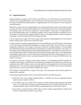 46                                          PNG (PORTABLE NETWORK GRAPHICS) SPECIFICATION


9.5     Suggested palettes

Suggested palettes can appear as sPLT chunks in any PNG ﬁle, or as a PLTE chunk in truecolor PNG ﬁles.
In either case, the suggested palette is not an essential part of the image data, but it may be used to present
the image on indexed-color display hardware. Suggested palettes are of no interest to viewers running on
truecolor hardware.
When sPLT is used to provide a suggested palette, it is recommended that the encoder use the frequency ﬁelds
to indicate the relative importance of the palette entries, rather than leave them all zero (meaning undeﬁned).
The frequency values are most easily computed as “nearest neighbor” counts, that is, the approximate us-
age of each RGBA palette entry if no dithering is applied. (These counts will often be available for free as
a consequence of developing the suggested palette.) Because the suggested palette includes transparency
information, it should be computed for the uncomposited image.
Even for indexed-color images, sPLT can be used to deﬁne alternative reduced palettes for viewers that are
unable to display all the colors present in the PLTE chunk.
An older method for including a suggested palette in a truecolor PNG ﬁle uses the PLTE chunk. If this method
is used, the histogram (frequencies) should appear in a separate hIST chunk. Also, PLTE does not include
transparency information, so for images of color type 6 (truecolor with alpha channel), it is recommended
that a bKGD chunk appear and that the palette and histogram be computed with reference to the image as it
would appear after compositing against the speciﬁed background color. This deﬁnition is necessary to en-
sure that useful palette entries are generated for pixels having fractional alpha values. The resulting palette
will probably be useful only to viewers that present the image against the same background color. It is rec-
ommended that PNG editors delete or recompute the palette if they alter or remove the bKGD chunk in an
image of color type 6.
For images of color type 2 (truecolor without alpha channel), it is recommended that PLTE and hIST be
computed with reference to the RGB data only, ignoring any transparent-color speciﬁcation. If the ﬁle uses
transparency (has a tRNS chunk), viewers can easily adapt the resulting palette for use with their intended
background color. They need only replace the palette entry closest to the tRNS color with their background
color (which may or may not match the ﬁle’s bKGD color, if any).
If PLTE appears without bKGD in an image of color type 6, the circumstances under which the palette was
computed are unspeciﬁed.
For providing suggested palettes, sPLT is more ﬂexible than PLTE in the following ways:

      • With sPLT, there can be multiple suggested palettes. A decoder may choose an appropriate palette
        based on name or number of entries.
      • In an RGBA (color type 6) PNG, PLTE represents a palette already composited against the bKGD
        color, so it is useful only for display against that background color. The sPLT chunk provides an un-
        composited palette, which is useful for display against backgrounds of the decoder’s choice.
      • Since sPLT is a noncritical chunk, a PNG editor can add or modify suggested palettes without being
        forced to discard unknown unsafe-to-copy chunks.
 