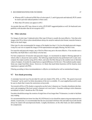 9. RECOMMENDATIONS FOR ENCODERS                                                                               47


      • Whereas sPLT is allowed in PNG ﬁles of color types 0, 3, and 4 (grayscale and indexed), PLTE cannot
        be used to provide reduced palettes in these cases.
      • More than 256 entries can appear in sPLT.

An encoder that uses sPLT may choose to write a PLTE/hIST suggested palette as well, for backward com-
patibility with decoders that do not recognize sPLT.


9.6     Filter selection

For images of color type 3 (indexed color), ﬁlter type 0 (None) is usually the most effective. Note that color
images with 256 or fewer colors should almost always be stored in indexed color format; truecolor format is
likely to be much larger.
Filter type 0 is also recommended for images of bit depths less than 8. For low-bit-depth grayscale images,
it may be a net win to expand the image to 8-bit representation and apply ﬁltering, but this is rare.
For truecolor and grayscale images, any of the ﬁve ﬁlters may prove the most effective. If an encoder uses a
ﬁxed ﬁlter, the Paeth ﬁlter is most likely to be the best.
For best compression of truecolor and grayscale images, we recommend an adaptive ﬁltering approach in
which a ﬁlter is chosen for each scanline. The following simple heuristic has performed well in early tests:
compute the output scanline using all ﬁve ﬁlters, and select the ﬁlter that gives the smallest sum of absolute
values of outputs. (Consider the output bytes as signed differences for this test.) This method usually outper-
forms any single ﬁxed ﬁlter choice. However, it is likely that much better heuristics will be found as more
experience is gained with PNG.
Filtering according to these recommendations is effective on interlaced as well as noninterlaced images.


9.7     Text chunk processing

A nonempty keyword must be provided for each text chunk (iTXt, tEXt, or zTXt). The generic keyword
“Comment” can be used if no better description of the text is available. If a user-supplied keyword is used,
be sure to check that it meets the restrictions on keywords.
Text stored in tEXt or zTXt chunks is expected to use the Latin-1 character set. Encoders should provide char-
acter code remapping if the local system’s character set is not Latin-1. Encoders wishing to store characters
not deﬁned in Latin-1 should use the iTXt chunk.
Encoders should discourage the creation of single lines of text longer than 79 characters, in order to facilitate
easy reading.
It is recommended that text items less than 1K (1024 bytes) in size should be output using uncompressed text
chunks. In particular, it is recommended that the text associated with basic title and author keywords should
always be output with uncompressed chunks. Lengthy disclaimers, on the other hand, are ideal candidates
for compression.
 