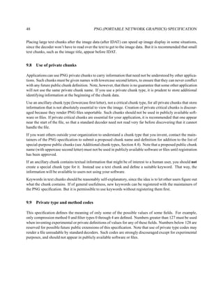 48                                          PNG (PORTABLE NETWORK GRAPHICS) SPECIFICATION


Placing large text chunks after the image data (after IDAT) can speed up image display in some situations,
since the decoder won’t have to read over the text to get to the image data. But it is recommended that small
text chunks, such as the image title, appear before IDAT.


9.8   Use of private chunks

Applications can use PNG private chunks to carry information that need not be understood by other applica-
tions. Such chunks must be given names with lowercase second letters, to ensure that they can never conﬂict
with any future public chunk deﬁnition. Note, however, that there is no guarantee that some other application
will not use the same private chunk name. If you use a private chunk type, it is prudent to store additional
identifying information at the beginning of the chunk data.
Use an ancillary chunk type (lowercase ﬁrst letter), not a critical chunk type, for all private chunks that store
information that is not absolutely essential to view the image. Creation of private critical chunks is discour-
aged because they render PNG ﬁles unportable. Such chunks should not be used in publicly available soft-
ware or ﬁles. If private critical chunks are essential for your application, it is recommended that one appear
near the start of the ﬁle, so that a standard decoder need not read very far before discovering that it cannot
handle the ﬁle.
If you want others outside your organization to understand a chunk type that you invent, contact the main-
tainers of the PNG speciﬁcation to submit a proposed chunk name and deﬁnition for addition to the list of
special-purpose public chunks (see Additional chunk types, Section 4.4). Note that a proposed public chunk
name (with uppercase second letter) must not be used in publicly available software or ﬁles until registration
has been approved.
If an ancillary chunk contains textual information that might be of interest to a human user, you should not
create a special chunk type for it. Instead use a text chunk and deﬁne a suitable keyword. That way, the
information will be available to users not using your software.
Keywords in text chunks should be reasonably self-explanatory, since the idea is to let other users ﬁgure out
what the chunk contains. If of general usefulness, new keywords can be registered with the maintainers of
the PNG speciﬁcation. But it is permissible to use keywords without registering them ﬁrst.


9.9   Private type and method codes

This speciﬁcation deﬁnes the meaning of only some of the possible values of some ﬁelds. For example,
only compression method 0 and ﬁlter types 0 through 4 are deﬁned. Numbers greater than 127 must be used
when inventing experimental or private deﬁnitions of values for any of these ﬁelds. Numbers below 128 are
reserved for possible future public extensions of this speciﬁcation. Note that use of private type codes may
render a ﬁle unreadable by standard decoders. Such codes are strongly discouraged except for experimental
purposes, and should not appear in publicly available software or ﬁles.
 