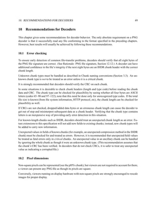 10. RECOMMENDATIONS FOR DECODERS                                                                          49


10     Recommendations for Decoders

This chapter gives some recommendations for decoder behavior. The only absolute requirement on a PNG
decoder is that it successfully read any ﬁle conforming to the format speciﬁed in the preceding chapters.
However, best results will usually be achieved by following these recommendations.


10.1   Error checking

To ensure early detection of common ﬁle-transfer problems, decoders should verify that all eight bytes of
the PNG ﬁle signature are correct. (See Rationale: PNG ﬁle signature, Section 12.12.) A decoder can have
additional conﬁdence in the ﬁle’s integrity if the next eight bytes are an IHDR chunk header with the correct
chunk length.
Unknown chunk types must be handled as described in Chunk naming conventions (Section 3.3). An un-
known chunk type is not to be treated as an error unless it is a critical chunk.
It is strongly recommended that decoders should verify the CRC on each chunk.
In some situations it is desirable to check chunk headers (length and type code) before reading the chunk
data and CRC. The chunk type can be checked for plausibility by seeing whether all four bytes are ASCII
letters (codes 65–90 and 97–122); note that this need be done only for unrecognized type codes. If the total
ﬁle size is known (from ﬁle system information, HTTP protocol, etc), the chunk length can be checked for
plausibility as well.
If CRCs are not checked, dropped/added data bytes or an erroneous chunk length can cause the decoder to
get out of step and misinterpret subsequent data as a chunk header. Verifying that the chunk type contains
letters is an inexpensive way of providing early error detection in this situation.
For known-length chunks such as IHDR, decoders should treat an unexpected chunk length as an error. Fu-
ture extensions to this speciﬁcation will not add new ﬁelds to existing chunks; instead, new chunk types will
be added to carry new information.
Unexpected values in ﬁelds of known chunks (for example, an unexpected compression method in the IHDR
chunk) must be checked for and treated as errors. However, it is recommended that unexpected ﬁeld values
be treated as fatal errors only in critical chunks. An unexpected value in an ancillary chunk can be handled
by ignoring the whole chunk as though it were an unknown chunk type. (This recommendation assumes that
the chunk’s CRC has been veriﬁed. In decoders that do not check CRCs, it is safer to treat any unexpected
value as indicating a corrupted ﬁle.)


10.2   Pixel dimensions

Non-square pixels can be represented (see the pHYs chunk), but viewers are not required to account for them;
a viewer can present any PNG ﬁle as though its pixels are square.
Conversely, viewers running on display hardware with non-square pixels are strongly encouraged to rescale
images for proper display.
 