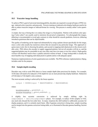 50                                         PNG (PORTABLE NETWORK GRAPHICS) SPECIFICATION


10.3     Truecolor image handling

To achieve PNG’s goal of universal interchangeability, decoders are required to accept all types of PNG im-
age: indexed-color, truecolor, and grayscale. Viewers running on indexed-color display hardware need to be
able to reduce truecolor images to indexed format for viewing. This process is usually called “color quanti-
zation”.
A simple, fast way of doing this is to reduce the image to a ﬁxed palette. Palettes with uniform color spac-
ing (“color cubes”) are usually used to minimize the per-pixel computation. For photograph-like images,
dithering is recommended to avoid ugly contours in what should be smooth gradients; however, dithering
introduces graininess that can be objectionable.
The quality of rendering can be improved substantially by using a palette chosen speciﬁcally for the image,
since a color cube usually has numerous entries that are unused in any particular image. This approach re-
quires more work, ﬁrst in choosing the palette, and second in mapping individual pixels to the closest avail-
able color. PNG allows the encoder to supply suggested palettes, but not all encoders will do so, and the
suggested palettes may be unsuitable in any case (they may have too many or too few colors). High-quality
viewers will therefore need to have a palette selection routine at hand. A large lookup table is usually the
most feasible way of mapping individual pixels to palette entries with adequate speed.
Numerous implementations of color quantization are available. The PNG reference implementation, libpng,
includes code for the purpose.


10.4     Sample depth rescaling

Decoders may wish to scale PNG data to a lesser sample depth (data precision) for display. For example,
16-bit data will need to be reduced to 8-bit depth for use on most present-day display hardware. Reduction
of 8-bit data to 5-bit depth is also common.
The most accurate scaling is achieved by the linear equation

        output = ROUND(input * MAXOUTSAMPLE / MAXINSAMPLE)

where

        MAXINSAMPLE = 2sampledepth − 1
        MAXOUTSAMPLE = 2desired sampledepth − 1

A slightly less accurate conversion is achieved by simply shifting right by
sampledepth - desired sampledepth places. For example, to reduce 16-bit samples to 8-bit,
one need only discard the low-order byte. In many situations the shift method is sufﬁciently accurate for
display purposes, and it is certainly much faster. (But if gamma correction is being done, sample rescaling
can be merged into the gamma correction lookup table, as is illustrated in Decoder gamma handling, Section
10.5.)
 