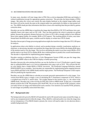 10. RECOMMENDATIONS FOR DECODERS                                                                             53


In many cases, decoders will treat image data in PNG ﬁles as device-dependent RGB data and display it
without modiﬁcation (except for appropriate gamma correction). This provides the fastest display of PNG
images. But unless the viewer uses exactly the same display hardware as the original image author used,
the colors will not be exactly the same as the original author saw, particularly for darker or near-neutral col-
ors. The cHRM chunk provides information that allows closer color matching than that provided by gamma
correction alone.
Decoders can use the cHRM data to transform the image data from RGB to CIE XYZ and thence into a per-
ceptually linear color space such as CIE LAB. They can then partition the colors to generate an optimal
palette, because the geometric distance between two colors in CIE LAB is strongly related to how different
those colors appear (unlike, for example, RGB or XYZ spaces). The resulting palette of colors, once trans-
formed back into RGB color space, could be used for display or written into a PLTE chunk.
Decoders that are part of image processing applications might also transform image data into CIE LAB space
for analysis.
In applications where color ﬁdelity is critical, such as product design, scientiﬁc visualization, medicine, ar-
chitecture, or advertising, decoders can transform the image data from source RGB to the display RGB space
of the monitor used to view the image. This involves calculating the matrix to go from source RGB to XYZ
and the matrix to go from XYZ to display RGB, then combining them to produce the overall transformation.
The decoder is responsible for implementing gamut mapping.
Decoders running on platforms that have a Color Management System (CMS) can pass the image data,
gAMA, and cHRM values to the CMS for display or further processing.
Decoders that provide color printing facilities can use the facilities in Level 2 PostScript to specify image
data in calibrated RGB space or in a device-independent color space such as XYZ. This will provide bet-
ter color ﬁdelity than a simple RGB to CMYK conversion. The PostScript Language Reference manual
[POSTSCRIPT] gives examples. Such decoders are responsible for implementing gamut mapping between
source RGB (speciﬁed in the cHRM chunk) and the target printer. The PostScript interpreter is then respon-
sible for producing the required colors.
Decoders can use the cHRM data to calculate an accurate grayscale representation of a color image. Con-
version from RGB to gray is simply a case of calculating the Y (luminance) component of XYZ, which is
a weighted sum of the R, G, and B values. The weights depend on the monitor type, i.e., the values in the
cHRM chunk. Decoders may wish to do this for PNG ﬁles with no cHRM chunk. In that case, a reasonable
default would be the CCIR 709 primaries [ITU-R-BT709]. Do not use the original NTSC primaries, unless
you really do have an image color-balanced for such a monitor. Few monitors ever used the NTSC primaries,
so such images are probably nonexistent these days.


10.7   Background color

The background color given by bKGD will typically be used to ﬁll unused screen space around the image, as
well as any transparent pixels within the image. (Thus, bKGD is valid and useful even when the image does
not use transparency.) If no bKGD chunk is present, the viewer will need to make its own decision about a
suitable background color.
 