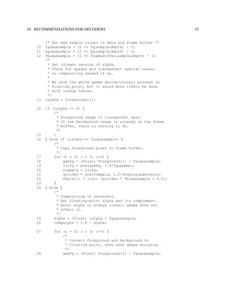 10. RECOMMENDATIONS FOR DECODERS                                     55


         /* Get max sample values in data and frame buffer */
    10   fg maxsample = (1 << fg sample depth) - 1;
    11   bg maxsample = (1 << bg sample depth) - 1;
    12   fb maxsample = (1 << frame buffer sample depth) - 1;
         /*
          * Get integer version of alpha.
          * Check for opaque and transparent special cases;
          * no compositing needed if so.
          *
          * We show the whole gamma decode/correct process in
          * floating point, but it would more likely be done
          * with lookup tables.
          */
    13   ialpha = foreground[3];

    14   if (ialpha == 0) {
             /*
               * Foreground image is transparent here.
               * If the background image is already in the frame
               * buffer, there is nothing to do.
               */
    15       ;
    16   } else if (ialpha == fg maxsample) {
             /*
               * Copy foreground pixel to frame buffer.
               */
    17       for (i = 0; i < 3; i++) {
    18            gamfg = (float) foreground[i] / fg maxsample;
    19            linfg = pow(gamfg, 1.0/fg gamma);
    20            comppix = linfg;
    21            gcvideo = pow(comppix, 1.0/display exponent);
    22            fbpix[i] = (int) (gcvideo * fb maxsample + 0.5);
    23       }
    24   } else {
             /*
               * Compositing is necessary.
               * Get floating-point alpha and its complement.
               * Note: alpha is always linear; gamma does not
               * affect it.
               */
    25       alpha = (float) ialpha / fg maxsample;
    26       compalpha = 1.0 - alpha;

    27       for (i = 0; i < 3; i++) {
                 /*
                  * Convert foreground and background to
                  * floating point, then undo gamma encoding.
                  */
    28           gamfg = (float) foreground[i] / fg maxsample;
 
