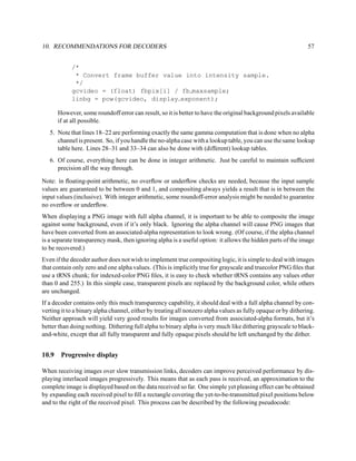 10. RECOMMENDATIONS FOR DECODERS                                                                               57


            /*
             * Convert frame buffer value into intensity sample.
             */
            gcvideo = (float) fbpix[i] / fb maxsample;
            linbg = pow(gcvideo, display exponent);

       However, some roundoff error can result, so it is better to have the original background pixels available
       if at all possible.
   5. Note that lines 18–22 are performing exactly the same gamma computation that is done when no alpha
      channel is present. So, if you handle the no-alpha case with a lookup table, you can use the same lookup
      table here. Lines 28–31 and 33–34 can also be done with (different) lookup tables.
   6. Of course, everything here can be done in integer arithmetic. Just be careful to maintain sufﬁcient
      precision all the way through.

Note: in ﬂoating-point arithmetic, no overﬂow or underﬂow checks are needed, because the input sample
values are guaranteed to be between 0 and 1, and compositing always yields a result that is in between the
input values (inclusive). With integer arithmetic, some roundoff-error analysis might be needed to guarantee
no overﬂow or underﬂow.
When displaying a PNG image with full alpha channel, it is important to be able to composite the image
against some background, even if it’s only black. Ignoring the alpha channel will cause PNG images that
have been converted from an associated-alpha representation to look wrong. (Of course, if the alpha channel
is a separate transparency mask, then ignoring alpha is a useful option: it allows the hidden parts of the image
to be recovered.)
Even if the decoder author does not wish to implement true compositing logic, it is simple to deal with images
that contain only zero and one alpha values. (This is implicitly true for grayscale and truecolor PNG ﬁles that
use a tRNS chunk; for indexed-color PNG ﬁles, it is easy to check whether tRNS contains any values other
than 0 and 255.) In this simple case, transparent pixels are replaced by the background color, while others
are unchanged.
If a decoder contains only this much transparency capability, it should deal with a full alpha channel by con-
verting it to a binary alpha channel, either by treating all nonzero alpha values as fully opaque or by dithering.
Neither approach will yield very good results for images converted from associated-alpha formats, but it’s
better than doing nothing. Dithering full alpha to binary alpha is very much like dithering grayscale to black-
and-white, except that all fully transparent and fully opaque pixels should be left unchanged by the dither.


10.9    Progressive display

When receiving images over slow transmission links, decoders can improve perceived performance by dis-
playing interlaced images progressively. This means that as each pass is received, an approximation to the
complete image is displayed based on the data received so far. One simple yet pleasing effect can be obtained
by expanding each received pixel to ﬁll a rectangle covering the yet-to-be-transmitted pixel positions below
and to the right of the received pixel. This process can be described by the following pseudocode:
 