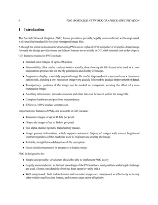 6                                          PNG (PORTABLE NETWORK GRAPHICS) SPECIFICATION


1    Introduction

The Portable Network Graphics (PNG) format provides a portable, legally unencumbered, well-compressed,
well-speciﬁed standard for lossless bitmapped image ﬁles.
Although the initial motivation for developing PNG was to replace GIF (CompuServe’s Graphics Interchange
Format), the design provides some useful new features not available in GIF, with minimal cost to developers.
GIF features retained in PNG include:

    • Indexed-color images of up to 256 colors.
    • Streamability: ﬁles can be read and written serially, thus allowing the ﬁle format to be used as a com-
      munications protocol for on-the-ﬂy generation and display of images.
    • Progressive display: a suitably prepared image ﬁle can be displayed as it is received over a communi-
      cations link, yielding a low-resolution image very quickly followed by gradual improvement of detail.
    • Transparency: portions of the image can be marked as transparent, creating the effect of a non-
      rectangular image.
    • Ancillary information: textual comments and other data can be stored within the image ﬁle.
    • Complete hardware and platform independence.
    • Effective, 100% lossless compression.

Important new features of PNG, not available in GIF, include:

    • Truecolor images of up to 48 bits per pixel.
    • Grayscale images of up to 16 bits per pixel.
    • Full alpha channel (general transparency masks).
    • Image gamma information, which supports automatic display of images with correct brightness/
      contrast regardless of the machines used to originate and display the image.
    • Reliable, straightforward detection of ﬁle corruption.
    • Faster initial presentation in progressive display mode.

PNG is designed to be:

    • Simple and portable: developers should be able to implement PNG easily.
    • Legally unencumbered: to the best knowledge of the PNG authors, no algorithms under legal challenge
      are used. (Some considerable effort has been spent to verify this.)
    • Well compressed: both indexed-color and truecolor images are compressed as effectively as in any
      other widely used lossless format, and in most cases more effectively.
 