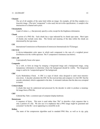 11. GLOSSARY                                                                                          61


Channel
    The set of all samples of the same kind within an image; for example, all the blue samples in a
    truecolor image. (The term “component” is also used, but not in this speciﬁcation.) A sample is the
    intersection of a channel and a pixel.
Chromaticity
    A pair of values x,y that precisely specify a color, except for the brightness information.
Chunk
    A section of a PNG ﬁle. Each chunk has a type indicated by its chunk type name. Most types
    of chunks also include some data. The format and meaning of the data within the chunk are
    determined by the type name.
CIE
                                                                               ´
      International Commission on Illumination (Commission Internationale de l’Eclairage).
CIE XYZ
     A device-independent color space in which each component is the sum of a weighted power
     distribution over the visible spectrum. The Y component is luminence (see below).
CIE LAB
     A perceptually linear color space.
Composite
    As a verb, to form an image by merging a foreground image and a background image, using
    transparency information to determine where the background should be visible. The foreground
    image is said to be “composited against” the background.
CRC
      Cyclic Redundancy Check. A CRC is a type of check value designed to catch most transmis-
      sion errors. A decoder calculates the CRC for the received data and compares it to the CRC that the
      encoder calculated, which is appended to the data. A mismatch indicates that the data was corrupted
      in transit.
Critical chunk
      A chunk that must be understood and processed by the decoder in order to produce a meaning-
      ful image from a PNG ﬁle.
CRT
      Cathode Ray Tube: a common type of computer display hardware.
Datastream
     A sequence of bytes. This term is used rather than “ﬁle” to describe a byte sequence that is
     only a portion of a ﬁle. We also use it to emphasize that a PNG image might be generated and
     consumed “on-the-ﬂy”, never appearing in a stored ﬁle at all.
Deﬂate
     The name of the compression algorithm used in standard PNG ﬁles, as well as in zip, gzip,
 