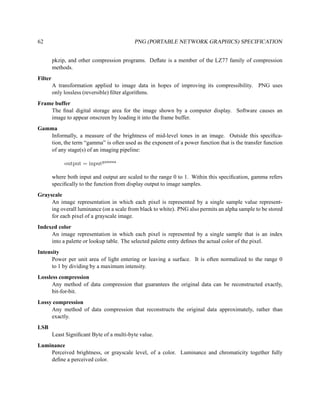 62                                          PNG (PORTABLE NETWORK GRAPHICS) SPECIFICATION


         pkzip, and other compression programs. Deﬂate is a member of the LZ77 family of compression
         methods.
Filter
         A transformation applied to image data in hopes of improving its compressibility. PNG uses
         only lossless (reversible) ﬁlter algorithms.
Frame buffer
    The ﬁnal digital storage area for the image shown by a computer display. Software causes an
    image to appear onscreen by loading it into the frame buffer.
Gamma
   Informally, a measure of the brightness of mid-level tones in an image. Outside this speciﬁca-
   tion, the term “gamma” is often used as the exponent of a power function that is the transfer function
   of any stage(s) of an imaging pipeline:

              output = inputgamma

         where both input and output are scaled to the range 0 to 1. Within this speciﬁcation, gamma refers
         speciﬁcally to the function from display output to image samples.
Grayscale
     An image representation in which each pixel is represented by a single sample value represent-
     ing overall luminance (on a scale from black to white). PNG also permits an alpha sample to be stored
     for each pixel of a grayscale image.
Indexed color
     An image representation in which each pixel is represented by a single sample that is an index
     into a palette or lookup table. The selected palette entry deﬁnes the actual color of the pixel.
Intensity
      Power per unit area of light entering or leaving a surface. It is often normalized to the range 0
      to 1 by dividing by a maximum intensity.
Lossless compression
      Any method of data compression that guarantees the original data can be reconstructed exactly,
      bit-for-bit.
Lossy compression
     Any method of data compression that reconstructs the original data approximately, rather than
     exactly.
LSB
         Least Signiﬁcant Byte of a multi-byte value.
Luminance
    Perceived brightness, or grayscale level, of a color. Luminance and chromaticity together fully
    deﬁne a perceived color.
 