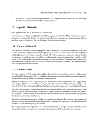 64                                         PNG (PORTABLE NETWORK GRAPHICS) SPECIFICATION


       the name of a library implementing this method. PNG implementations need not use the zlib library,
       but they must conform to its format for compressed data.


12     Appendix: Rationale

(This appendix is not part of the formal PNG speciﬁcation.)
This appendix gives the reasoning behind some of the design decisions in PNG. Many of these decisions were
the subject of considerable debate. The authors freely admit that another group might have made different
decisions; however, we believe that our choices are defensible and consistent.


12.1    Why a new ﬁle format?

Does the world really need yet another graphics format? We believe so. GIF is no longer freely usable, but
no other commonly used format can directly replace it, as is discussed in more detail below. We might have
used an adaptation of an existing format, for example GIF with an unpatented compression scheme. But this
would require new code anyway; it would not be all that much easier to implement than a whole new ﬁle
format. (PNG is designed to be simple to implement, with the exception of the compression engine, which
would be needed in any case.) We feel that this is an excellent opportunity to design a new format that ﬁxes
some of the known limitations of GIF.


12.2    Why these features?

The features chosen for PNG are intended to address the needs of applications that previously used the special
strengths of GIF. In particular, GIF is well adapted for online communications because of its streamability
and progressive display capability. PNG shares those attributes.
We have also addressed some of the widely known shortcomings of GIF. In particular, PNG supports true-
color images. We know of no widely used image format that losslessly compresses truecolor images as ef-
fectively as PNG does. We hope that PNG will make use of truecolor images more practical and widespread.
Some form of transparency control is desirable for applications in which images are displayed against a back-
ground or together with other images. GIF provided a simple transparent-color speciﬁcation for this purpose.
PNG supports a full alpha channel as well as transparent-color speciﬁcations. This allows both highly ﬂexible
transparency and compression efﬁciency.
Robustness against transmission errors has been an important consideration. For example, images transferred
across the Internet are often mistakenly processed as text, leading to ﬁle corruption. PNG is designed so that
such errors can be detected quickly and reliably.
PNG has been expressly designed not to be completely dependent on a single compression technique. Al-
though deﬂate/inﬂate compression is mentioned in this document, PNG would still exist without it.
 