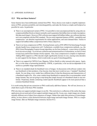 12. APPENDIX: RATIONALE                                                                                     65


12.3   Why not these features?

Some features have been deliberately omitted from PNG. These choices were made to simplify implemen-
tation of PNG, promote portability and interchangeability, and make the format as simple and foolproof as
possible for users. In particular:

   • There is no uncompressed variant of PNG. It is possible to store uncompressed data by using only un-
     compressed deﬂate blocks (a feature normally used to guarantee that deﬂate does not make incompress-
     ible data much larger). However, PNG software must support full deﬂate/inﬂate; any software that does
     not is not compliant with the PNG standard. The two most important features of PNG—portability and
     compression—are absolute requirements for online applications, and users demand them. Failure to
     support full deﬂate/inﬂate compromises both of these objectives.
   • There is no lossy compression in PNG. Existing formats such as JFIF (JPEG File Interchange Format)
     already handle lossy compression well. Furthermore, available lossy compression methods, e.g., the
     JPEG (Joint Photographic Experts Group) algorithm, are far from foolproof—a poor choice of quality
     level can ruin an image. To avoid user confusion and unintentional loss of information, we feel it is best
     to keep lossy and lossless formats strictly separate. Also, lossy compression is complex to implement.
     Adding JPEG support to a PNG decoder might signiﬁcantly increase its size, causing some decoders
     to omit support for the feature, which would erode our goal of interchangeability.
   • There is no support for CMYK (Cyan, Magenta, Yellow, blacK) or other unusual color spaces. Again,
     this is in the name of promoting portability. CMYK, in particular, is far too device-dependent to be
     useful as a portable image representation.
   • There is no standard chunk for thumbnail views of images. In discussions with software vendors who
     use thumbnails in their products, it has become clear that most would not use a “standard” thumbnail
     chunk. For one thing, every vendor has a different idea of what the dimensions and characteristics of
     a thumbnail ought to be. Also, some vendors keep thumbnails in separate ﬁles to accommodate varied
     image formats; they are not going to stop doing that simply because of a thumbnail chunk in one new
     format. Proprietary chunks containing vendor-speciﬁc thumbnails appear to be more practical than a
     common thumbnail format.

It is worth noting that private extensions to PNG could easily add these features. We will not, however, in-
clude them as part of the basic PNG standard.
PNG also does not support multiple images in one ﬁle. This restriction is a reﬂection of the reality that many
applications do not need and will not support multiple images per ﬁle. In any case, single images are a funda-
mentally different sort of object from sequences of images. Rather than make false promises of interchange-
ability, we have drawn a clear distinction between single-image and multi-image formats. PNG is a single-
image format. (But see Multiple-image extension, Section 8.4.)
 