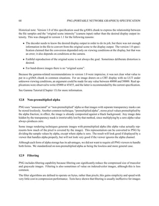68                                          PNG (PORTABLE NETWORK GRAPHICS) SPECIFICATION


Historical note: Version 1.0 of this speciﬁcation used the gAMA chunk to express the relationship between
the ﬁle samples and the “original scene intensity” (camera input) rather than the desired display output in-
tensity. This was changed in version 1.1 for the following reasons:

     • The decoder needs to know the desired display output in order to do its job, but there was not enough
       information in the ﬁle to convert from the original scene to the display output. The version 1.0 speci-
       ﬁcation claimed that the conversion depended only on viewing conditions at the display, but that was
       an error; it also depends on conditions at the camera.
     • Faithful reproduction of the original scene is not always the goal. Sometimes deliberate distortion is
       desired.
     • For hand-drawn images there is no “original scene”.

Because the gamma-related recommendations in version 1.0 were imprecise, it was not clear what value to
put in a gAMA chunk in common situations. For an image drawn on a CRT display with no LUT under
unknown viewing conditions, an argument could be made for any value between 40000 and 50000. Real ap-
plications were observed to write 45000 or 45455, and the latter is recommended by the current speciﬁcation.
See Gamma Tutorial (Chapter 13) for more information.


12.8    Non-premultiplied alpha

PNG uses “unassociated” or “non-premultiplied” alpha so that images with separate transparency masks can
be stored losslessly. Another common technique, “premultiplied alpha”, stores pixel values premultiplied by
the alpha fraction; in effect, the image is already composited against a black background. Any image data
hidden by the transparency mask is irretrievably lost by that method, since multiplying by a zero alpha value
always produces zero.
Some image rendering techniques generate images with premultiplied alpha (the alpha value actually rep-
resents how much of the pixel is covered by the image). This representation can be converted to PNG by
dividing the sample values by alpha, except where alpha is zero. The result will look good if displayed by a
viewer that handles alpha properly, but will not look very good if the viewer ignores the alpha channel.
Although each form of alpha storage has its advantages, we did not want to require all PNG viewers to handle
both forms. We standardized on non-premultiplied alpha as being the lossless and more general case.


12.9    Filtering

PNG includes ﬁltering capability because ﬁltering can signiﬁcantly reduce the compressed size of truecolor
and grayscale images. Filtering is also sometimes of value on indexed-color images, although this is less
common.
The ﬁlter algorithms are deﬁned to operate on bytes, rather than pixels; this gains simplicity and speed with
very little cost in compression performance. Tests have shown that ﬁltering is usually ineffective for images
 