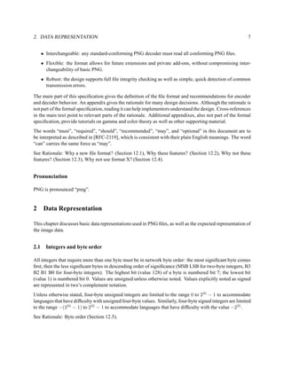 2. DATA REPRESENTATION                                                                                      7


      • Interchangeable: any standard-conforming PNG decoder must read all conforming PNG ﬁles.
      • Flexible: the format allows for future extensions and private add-ons, without compromising inter-
        changeability of basic PNG.
      • Robust: the design supports full ﬁle integrity checking as well as simple, quick detection of common
        transmission errors.

The main part of this speciﬁcation gives the deﬁnition of the ﬁle format and recommendations for encoder
and decoder behavior. An appendix gives the rationale for many design decisions. Although the rationale is
not part of the formal speciﬁcation, reading it can help implementors understand the design. Cross-references
in the main text point to relevant parts of the rationale. Additional appendixes, also not part of the formal
speciﬁcation, provide tutorials on gamma and color theory as well as other supporting material.
The words “must”, “required”, “should”, “recommended”, “may”, and “optional” in this document are to
be interpreted as described in [RFC-2119], which is consistent with their plain English meanings. The word
“can” carries the same force as “may”.
See Rationale: Why a new ﬁle format? (Section 12.1), Why these features? (Section 12.2), Why not these
features? (Section 12.3), Why not use format X? (Section 12.4).


Pronunciation

PNG is pronounced “ping”.


2      Data Representation

This chapter discusses basic data representations used in PNG ﬁles, as well as the expected representation of
the image data.


2.1     Integers and byte order

All integers that require more than one byte must be in network byte order: the most signiﬁcant byte comes
ﬁrst, then the less signiﬁcant bytes in descending order of signiﬁcance (MSB LSB for two-byte integers, B3
B2 B1 B0 for four-byte integers). The highest bit (value 128) of a byte is numbered bit 7; the lowest bit
(value 1) is numbered bit 0. Values are unsigned unless otherwise noted. Values explicitly noted as signed
are represented in two’s complement notation.
Unless otherwise stated, four-byte unsigned integers are limited to the range 0 to 231 − 1 to accommodate
languages that have difﬁculty with unsigned four-byte values. Similarly, four-byte signed integers are limited
to the range −(231 − 1) to 231 − 1 to accommodate languages that have difﬁculty with the value −231 .
See Rationale: Byte order (Section 12.5).
 