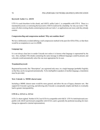 70                                         PNG (PORTABLE NETWORK GRAPHICS) SPECIFICATION


Keyword: Latin-1 vs. ASCII

UTF-8 is used elsewhere in this chunk, and ASCII, unlike Latin-1, is compatible with UTF-8. There is a
translated keyword, so restricting the keyword to ASCII would not be a hardship. So why use Latin-1? Be-
cause all other existing chunks containing keywords use Latin-1, so applications can reuse code they already
contain.


Compression ﬂag and compression method: Why not combine them?

We have deliberately avoided deﬁning a null compression method in the past (for tEXt/zTXt), so that there
would be no temptation to use it in IHDR.


Language tag:

It is not always clear how to render Unicode text unless it is known what language is represented by the
text. Also, multiple iTXt chunks containing the same message in different languages could be present, and
a decoder could automatically select the one most appropriate for its user.


Translated keyword:

Registered keywords, like “Description”, are registered only once, in a single language (probably English),
so that they can be recognized automatically. To be intelligible to speakers of another language, a translation
must be provided.


Text: Unicode vs. MIME charset name

Including a MIME charset name would be more general, and allow the use of legacy character sets. But
support for Unicode is growing, and allowing only Unicode is conceptually simpler and likely to eventually
lead to greater interoperability.


UTF-8 vs. UCS-2 vs. UCS-4

UCS-2 is short-sighted. Neither UCS-2 nor UCS-4 is compatible with ASCII. UTF-8 is both backward com-
patible with ASCII and forward compatible with UCS-4, and is generally the preferred encoding for inter-
change (as opposed to internal representation).
 