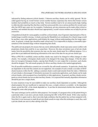 72                                          PNG (PORTABLE NETWORK GRAPHICS) SPECIFICATION


indicated by ﬁnding unknown critical chunks). Unknown ancillary chunks can be safely ignored. We de-
cided against having an overall format version number because experience has shown that format version
numbers hurt portability as much as they help. Version numbers tend to be set unnecessarily high, leading
to older decoders rejecting ﬁles that they could have processed (this was a serious problem for several years
after the GIF89 spec came out, for example). Furthermore, private extensions can be made either critical or
ancillary, and standard decoders should react appropriately; overall version numbers are no help for private
extensions.
A hypothetical chunk for vector graphics would be a critical chunk, since if ignored, important parts of the in-
tended image would be missing. A chunk carrying the Mandelbrot set coordinates for a fractal image would
be ancillary, since other applications could display the image without understanding what the image repre-
sents. In general, a chunk type should be made critical only if it is impossible to display a reasonable repre-
sentation of the intended image without interpreting that chunk.
The public/private property bit ensures that any newly deﬁned public chunk type name cannot conﬂict with
proprietary chunks that could be in use somewhere. However, this does not protect users of private chunk
names from the possibility that someone else may use the same chunk name for a different purpose. It is a
good idea to put additional identifying information at the start of the data for any private chunk type.
When a PNG ﬁle is modiﬁed, certain ancillary chunks may need to be changed to reﬂect changes in other
chunks. For example, a histogram chunk needs to be changed if the image data changes. If the ﬁle editor
does not recognize histogram chunks, copying them blindly to a new output ﬁle is incorrect; such chunks
should be dropped. The safe/unsafe property bit allows ancillary chunks to be marked appropriately.
Not all possible modiﬁcation scenarios are covered by the safe/unsafe semantics. In particular, chunks that
are dependent on the total ﬁle contents are not supported. (An example of such a chunk is an index of IDAT
chunk locations within the ﬁle: adding a comment chunk would inadvertently break the index.) Deﬁnition
of such chunks is discouraged. If absolutely necessary for a particular application, such chunks can be made
critical chunks, with consequent loss of portability to other applications. In general, ancillary chunks can de-
pend on critical chunks but not on other ancillary chunks. It is expected that mutually dependent information
should be put into a single chunk.
In some situations it may be unavoidable to make one ancillary chunk dependent on another. Although the
chunk property bits are insufﬁcient to represent this case, a simple solution is available: in the dependent
chunk, record the CRC of the chunk depended on. It can then be determined whether that chunk has been
changed by some other program.
The same technique can be useful for other purposes. For example, if a program relies on the palette being in
a particular order, it can store a private chunk containing the CRC of the PLTE chunk. If this value matches
when the ﬁle is again read in, then it provides high conﬁdence that the palette has not been tampered with.
Note that it is not necessary to mark the private chunk unsafe-to-copy when this technique is used; thus, such
a private chunk can survive other editing of the ﬁle.
 