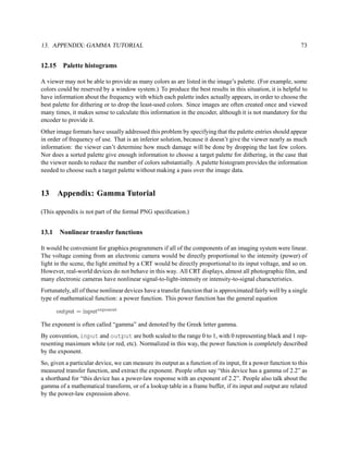 13. APPENDIX: GAMMA TUTORIAL                                                                                  73


12.15     Palette histograms

A viewer may not be able to provide as many colors as are listed in the image’s palette. (For example, some
colors could be reserved by a window system.) To produce the best results in this situation, it is helpful to
have information about the frequency with which each palette index actually appears, in order to choose the
best palette for dithering or to drop the least-used colors. Since images are often created once and viewed
many times, it makes sense to calculate this information in the encoder, although it is not mandatory for the
encoder to provide it.
Other image formats have usually addressed this problem by specifying that the palette entries should appear
in order of frequency of use. That is an inferior solution, because it doesn’t give the viewer nearly as much
information: the viewer can’t determine how much damage will be done by dropping the last few colors.
Nor does a sorted palette give enough information to choose a target palette for dithering, in the case that
the viewer needs to reduce the number of colors substantially. A palette histogram provides the information
needed to choose such a target palette without making a pass over the image data.


13      Appendix: Gamma Tutorial

(This appendix is not part of the formal PNG speciﬁcation.)


13.1     Nonlinear transfer functions

It would be convenient for graphics programmers if all of the components of an imaging system were linear.
The voltage coming from an electronic camera would be directly proportional to the intensity (power) of
light in the scene, the light emitted by a CRT would be directly proportional to its input voltage, and so on.
However, real-world devices do not behave in this way. All CRT displays, almost all photographic ﬁlm, and
many electronic cameras have nonlinear signal-to-light-intensity or intensity-to-signal characteristics.
Fortunately, all of these nonlinear devices have a transfer function that is approximated fairly well by a single
type of mathematical function: a power function. This power function has the general equation

        output = inputexponent

The exponent is often called “gamma” and denoted by the Greek letter gamma.
By convention, input and output are both scaled to the range 0 to 1, with 0 representing black and 1 rep-
resenting maximum white (or red, etc). Normalized in this way, the power function is completely described
by the exponent.
So, given a particular device, we can measure its output as a function of its input, ﬁt a power function to this
measured transfer function, and extract the exponent. People often say “this device has a gamma of 2.2” as
a shorthand for “this device has a power-law response with an exponent of 2.2”. People also talk about the
gamma of a mathematical transform, or of a lookup table in a frame buffer, if its input and output are related
by the power-law expression above.
 