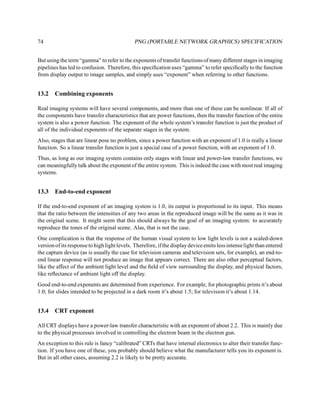 74                                           PNG (PORTABLE NETWORK GRAPHICS) SPECIFICATION


But using the term “gamma” to refer to the exponents of transfer functions of many different stages in imaging
pipelines has led to confusion. Therefore, this speciﬁcation uses “gamma” to refer speciﬁcally to the function
from display output to image samples, and simply uses “exponent” when referring to other functions.


13.2    Combining exponents

Real imaging systems will have several components, and more than one of these can be nonlinear. If all of
the components have transfer characteristics that are power functions, then the transfer function of the entire
system is also a power function. The exponent of the whole system’s transfer function is just the product of
all of the individual exponents of the separate stages in the system.
Also, stages that are linear pose no problem, since a power function with an exponent of 1.0 is really a linear
function. So a linear transfer function is just a special case of a power function, with an exponent of 1.0.
Thus, as long as our imaging system contains only stages with linear and power-law transfer functions, we
can meaningfully talk about the exponent of the entire system. This is indeed the case with most real imaging
systems.


13.3    End-to-end exponent

If the end-to-end exponent of an imaging system is 1.0, its output is proportional to its input. This means
that the ratio between the intensities of any two areas in the reproduced image will be the same as it was in
the original scene. It might seem that this should always be the goal of an imaging system: to accurately
reproduce the tones of the original scene. Alas, that is not the case.
One complication is that the response of the human visual system to low light levels is not a scaled-down
version of its response to high light levels. Therefore, if the display device emits less intense light than entered
the capture device (as is usually the case for television cameras and television sets, for example), an end-to-
end linear response will not produce an image that appears correct. There are also other perceptual factors,
like the affect of the ambient light level and the ﬁeld of view surrounding the display, and physical factors,
like reﬂectance of ambient light off the display.
Good end-to-end exponents are determined from experience. For example, for photographic prints it’s about
1.0; for slides intended to be projected in a dark room it’s about 1.5; for television it’s about 1.14.


13.4    CRT exponent

All CRT displays have a power-law transfer characteristic with an exponent of about 2.2. This is mainly due
to the physical processes involved in controlling the electron beam in the electron gun.
An exception to this rule is fancy “calibrated” CRTs that have internal electronics to alter their transfer func-
tion. If you have one of these, you probably should believe what the manufacturer tells you its exponent is.
But in all other cases, assuming 2.2 is likely to be pretty accurate.
 