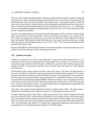 13. APPENDIX: GAMMA TUTORIAL                                                                                 75


There are various images around that purport to measure a display system’s exponent, usually by comparing
the intensity of an area containing alternating white and black with a series of areas of continuous gray of
different intensity. These are usually not reliable. Test images that use a “checkerboard” pattern of black and
white are the worst, because a single white pixel will be reproduced considerably darker than a large area of
white. An image that uses alternating black and white horizontal lines (such as the gamma.png test image at
ftp://ftp.uu.net/graphics/png/images/suite/gamma.png) is much better, but even it may be inaccurate at high
“picture” settings on some CRTs.
If you have a good photometer, you can measure the actual light output of a CRT as a function of input voltage
and ﬁt a power function to the measurements. However, note that this procedure is very sensitive to the
CRT’s black level adjustment, somewhat sensitive to its picture adjustment, and also affected by ambient
light. Furthermore, CRTs spread some light from bright areas of an image into nearby darker areas; a single
bright spot against a black background may be seen to have a “halo”. Your measuring technique will need
to minimize the effects of this.
Because of the difﬁculty of measuring the exponent, using either test images or measuring equipment, you’re
usually better off just assuming 2.2 rather than trying to measure it.


13.5   Gamma correction

A CRT has an exponent of 2.2, and we can’t change that. To get an end-to-end exponent closer to 1, we
need to have at least one other component of the “image pipeline” that is nonlinear. If, in fact, there is only
one nonlinear stage in addition to the CRT, then it’s traditional to say that the other nonlinear stage provides
“gamma correction” to compensate for the CRT. However, exactly where the “correction” is done depends
on circumstance.
In all broadcast video systems, gamma correction is done in the camera. This choice was made because it
was more cost effective to place the expensive processing in the small number of capture devices (studio
television cameras) than in the large number of broadcast receivers. The original NTSC video standard re-
quired cameras to have a transfer function with an exponent of 1/2.2, or about 0.45. Recently, a more complex
two-part transfer function has been adopted [SMPTE-170M], but its behavior can be well approximated by a
power function with an exponent of 0.52. When the resulting image is displayed on a CRT with an exponent
of 2.2, the end-to-end exponent is about 1.14, which has been found to be appropriate for typical television
studio conditions and television viewing conditions.
These days, video signals are often digitized and stored in computer frame buffers. The digital image is
intended to be sent through a CRT, which has exponent 2.2, so the image has a gamma of 1/2.2.
Computer rendering programs often produce samples proportional to scene intensity. Suppose the desired
end-to-end exponent is near 1, and the program would like to write its samples directly into the frame buffer.
For correct display, the CRT output intensity must be nearly proportional to the sample values in the frame
buffer. This can be done with a special hardware lookup table between the frame buffer and the CRT hard-
ware. The lookup table (often called LUT) is loaded with a mapping that implements a power function with
an exponent near 1/2.2, providing “gamma correction” for the CRT gamma.
 