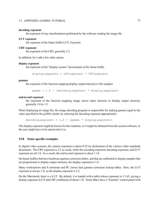 13. APPENDIX: GAMMA TUTORIAL                                                                             77


decoding exponent
     the exponent of any transformation performed by the software reading the image ﬁle
LUT exponent
    the exponent of the frame buffer LUT, if present
CRT exponent
    the exponent of the CRT, generally 2.2

In addition, let’s add a few other names:

display exponent
      the exponent of the “display system” downstream of the frame buffer

            display exponent = LUT exponent * CRT exponent

gamma
    the exponent of the function mapping display output intensity to ﬁle samples

            gamma = 1.0 / (decoding exponent * display exponent)

end-to-end exponent
      the exponent of the function mapping image sensor input intensity to display output intensity,
      generally 1.0 to 1.5

When displaying an image ﬁle, the image decoding program is responsible for making gamma equal to the
value speciﬁed in the gAMA chunk, by selecting the decoding exponent appropriately:

       decoding exponent = 1.0 / (gamma * display exponent)

The display exponent might be known for this machine, or it might be obtained from the system software, or
the user might have to be asked what it is.


13.8   Some speciﬁc examples

In digital video systems, the camera exponent is about 0.52 by declaration of the various video standards
documents. The CRT exponent is 2.2 as usual, while the encoding exponent, decoding exponent, and LUT
exponent are all 1.0. As a result, the end-to-end exponent is about 1.14.
On frame buffers that have hardware gamma correction tables, and that are calibrated to display samples that
are proportional to display output intensity, the display exponent is 1.0.
Many workstations and X terminals and PC clones lack gamma correction lookup tables. Here, the LUT
exponent is always 1.0, so the display exponent is 2.2.
On the Macintosh, there is a LUT. By default, it is loaded with a table whose exponent is 1/1.45, giving a
display exponent (LUT and CRT combined) of about 1.52. Some Macs have a “Gamma” control panel with
 