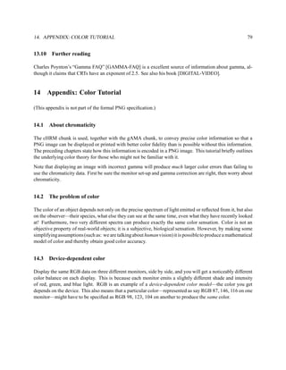 14. APPENDIX: COLOR TUTORIAL                                                                               79


13.10    Further reading

Charles Poynton’s “Gamma FAQ” [GAMMA-FAQ] is a excellent source of information about gamma, al-
though it claims that CRTs have an exponent of 2.5. See also his book [DIGITAL-VIDEO].


14      Appendix: Color Tutorial

(This appendix is not part of the formal PNG speciﬁcation.)


14.1    About chromaticity

The cHRM chunk is used, together with the gAMA chunk, to convey precise color information so that a
PNG image can be displayed or printed with better color ﬁdelity than is possible without this information.
The preceding chapters state how this information is encoded in a PNG image. This tutorial brieﬂy outlines
the underlying color theory for those who might not be familiar with it.
Note that displaying an image with incorrect gamma will produce much larger color errors than failing to
use the chromaticity data. First be sure the monitor set-up and gamma correction are right, then worry about
chromaticity.


14.2    The problem of color

The color of an object depends not only on the precise spectrum of light emitted or reﬂected from it, but also
on the observer—their species, what else they can see at the same time, even what they have recently looked
at! Furthermore, two very different spectra can produce exactly the same color sensation. Color is not an
objective property of real-world objects; it is a subjective, biological sensation. However, by making some
simplifying assumptions (such as: we are talking about human vision) it is possible to produce a mathematical
model of color and thereby obtain good color accuracy.


14.3    Device-dependent color

Display the same RGB data on three different monitors, side by side, and you will get a noticeably different
color balance on each display. This is because each monitor emits a slightly different shade and intensity
of red, green, and blue light. RGB is an example of a device-dependent color model—the color you get
depends on the device. This also means that a particular color—represented as say RGB 87, 146, 116 on one
monitor—might have to be speciﬁed as RGB 98, 123, 104 on another to produce the same color.
 