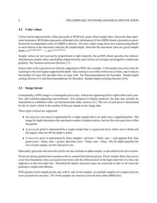 8                                           PNG (PORTABLE NETWORK GRAPHICS) SPECIFICATION


2.2     Color values

Colors can be represented by either grayscale or RGB (red, green, blue) sample data. Grayscale data repre-
sents luminance; RGB data represents calibrated color information (if the cHRM chunk is present) or uncal-
ibrated device-dependent color (if cHRM is absent). All color values range from zero (representing black)
to most intense at the maximum value for the sample depth. Note that the maximum value at a given sample
depth is 2sampledepth − 1, not 2sampledepth.
Sample values are not necessarily proportional to light intensity; the gAMA chunk speciﬁes the relation-
ship between sample values and display output intensity, and viewers are strongly encouraged to compensate
properly. See Gamma correction (Section 2.7).
Source data with a precision not directly supported in PNG (for example, 5 bit/sample truecolor) must be
scaled up to the next higher supported bit depth. This scaling is reversible with no loss of data, and it reduces
the number of cases that decoders have to cope with. See Recommendations for Encoders: Sample depth
scaling (Section 9.1) and Recommendations for Decoders: Sample depth rescaling (Section 10.4).


2.3     Image layout

Conceptually, a PNG image is a rectangular pixel array, with pixels appearing left-to-right within each scan-
line, and scanlines appearing top-to-bottom. (For progressive display purposes, the data may actually be
transmitted in a different order; see Interlaced data order, Section 2.6.) The size of each pixel is determined
by the bit depth, which is the number of bits per sample in the image data.
Three types of pixel are supported:

      • An indexed-color pixel is represented by a single sample that is an index into a supplied palette. The
        image bit depth determines the maximum number of palette entries, but not the color precision within
        the palette.
      • A grayscale pixel is represented by a single sample that is a grayscale level, where zero is black and
        the largest value for the bit depth is white.
      • A truecolor pixel is represented by three samples: red (zero = black, max = red) appears ﬁrst, then
        green (zero = black, max = green), then blue (zero = black, max = blue). The bit depth speciﬁes the
        size of each sample, not the total pixel size.

Optionally, grayscale and truecolor pixels can also include an alpha sample, as described in the next section.
Pixels are always packed into scanlines with no wasted bits between pixels. Pixels smaller than a byte never
cross byte boundaries; they are packed into bytes with the leftmost pixel in the high-order bits of a byte, the
rightmost in the low-order bits. Permitted bit depths and pixel types are restricted so that in all cases the
packing is simple and efﬁcient.
PNG permits multi-sample pixels only with 8- and 16-bit samples, so multiple samples of a single pixel are
never packed into one byte. All 16-bit samples are stored in network byte order (MSB ﬁrst).
 