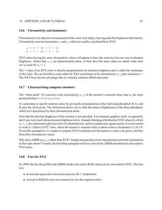 14. APPENDIX: COLOR TUTORIAL                                                                                 81


14.6   Chromaticity and luminance

Chromaticity is an objective measurement of the color of an object, leaving aside the brightness information.
Chromaticity uses two parameters x and y, which are readily calculated from XYZ:

       x = X / (X + Y + Z)
       y = Y / (X + Y + Z)

XYZ colors having the same chromaticity values will appear to have the same hue but can vary in absolute
brightness. Notice that x,y are dimensionless ratios, so they have the same values no matter what units
we’ve used for X,Y,Z.
The Y value of an XYZ color is directly proportional to its absolute brightness and is called the luminance
of the color. We can describe a color either by XYZ coordinates or by chromaticity x,y plus luminance Y.
The XYZ form has the advantage that it is linearly related to RGB intensities.


14.7   Characterizing computer monitors

The “white point” of a monitor is the chromaticity x,y of the monitor’s nominal white, that is, the color
produced when R=G=B=maximum.
It’s customary to specify monitor colors by giving the chromaticities of the individual phosphors R, G, and
B, plus the white point. The white point allows one to infer the relative brightnesses of the three phosphors,
which isn’t determined by their chromaticities alone.
Note that the absolute brightness of the monitor is not speciﬁed. For computer graphics work, we generally
don’t care very much about absolute brightness levels. Instead of dealing with absolute XYZ values (in which
X,Y,Z are expressed in physical units of radiated power, such as candelas per square meter), it is convenient
to work in “relative XYZ” units, where the monitor’s nominal white is taken to have a luminance (Y) of 1.0.
Given this assumption, it’s simple to compute XYZ coordinates for the monitor’s white, red, green, and blue
from their chromaticity values.
Why does cHRM use x,y rather than XYZ? Simply because that is how manufacturers print the information
in their spec sheets! Usually, the ﬁrst thing a program will do is convert the cHRM chromaticities into relative
XYZ space.


14.8   Uses for XYZ

If a PNG ﬁle has the gAMA and cHRM chunks, the source RGB values can be converted to XYZ. This lets
you:

   • do accurate grayscale conversion (just use the Y component)
   • convert to RGB for your own monitor (to see the original colors)
 
