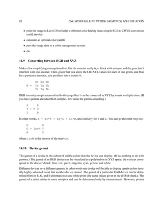 82                                          PNG (PORTABLE NETWORK GRAPHICS) SPECIFICATION


     • print the image in Level 2 PostScript with better color ﬁdelity than a simple RGB to CMYK conversion
       could provide
     • calculate an optimal color palette
     • pass the image data to a color management system
     • etc.


14.9    Converting between RGB and XYZ

Make a few simplifying assumptions ﬁrst, like the monitor really is jet black with no input and the guns don’t
interfere with one another. Then, given that you know the CIE XYZ values for each of red, green, and blue
for a particular monitor, you put them into a matrix M:

               Xr Xg Xb
        M =    Yr Yg Yb
               Zr Zg Zb

RGB intensity samples normalized to the range 0 to 1 can be converted to XYZ by matrix multiplication. (If
you have gamma-encoded RGB samples, ﬁrst undo the gamma encoding.)

        X     R
        Y = M G
        Z     B

In other words, X = Xr*R + Xg*G + Xb*B, and similarly for Y and Z. You can go the other way too:

        R        X
        G = invM Y
        B        Z

where invM is the inverse of the matrix M.


14.10     Device gamut

The gamut of a device is the subset of visible colors that the device can display. (It has nothing to do with
gamma.) The gamut of an RGB device can be visualized as a polyhedron in XYZ space; the vertices corre-
spond to the device’s black, blue, red, green, magenta, cyan, yellow, and white.
Different devices have different gamuts, in other words one device will be able to display certain colors (usu-
ally highly saturated ones) that another device cannot. The gamut of a particular RGB device can be deter-
mined from its R, G, and B chromaticities and white point (the same values given in the cHRM chunk). The
gamut of a color printer is more complex and can be determined only by measurement. However, printer
 