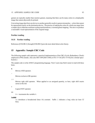 15. APPENDIX: SAMPLE CRC CODE                                                                            83


gamuts are typically smaller than monitor gamuts, meaning that there can be many colors in a displayable
image that cannot physically be printed.
Converting image data from one device to another generally results in gamut mismatches—colors that cannot
be represented exactly on the destination device. The process of making the colors ﬁt, which can range from
a simple clip to elaborate nonlinear scaling transformations, is termed gamut mapping. The aim is to produce
a reasonable visual representation of the original image.


Further reading

14.11     Further reading

References [COLOR-1] through [COLOR-5] provide more detail about color theory.


15      Appendix: Sample CRC Code

The following sample code represents a practical implementation of the CRC (Cyclic Redundancy Check)
employed in PNG chunks. (See also ISO 3309 [ISO-3309] or ITU-T V.42 [ITU-T-V42] for a formal speci-
ﬁcation.)
The sample code is in the ANSI C programming language. Non C users may ﬁnd it easier to read with these
hints:

&
        Bitwise AND operator.
ˆ
        Bitwise exclusive-OR operator.
>>
        Bitwise right shift operator. When applied to an unsigned quantity, as here, right shift inserts
        zeroes at the left.
!
        Logical NOT operator.
++
        N++ increments the variable N.
0xNNN
    0x introduces a hexadecimal (base 16) constant. Sufﬁx L indicates a long value (at least 32
    bits).
 