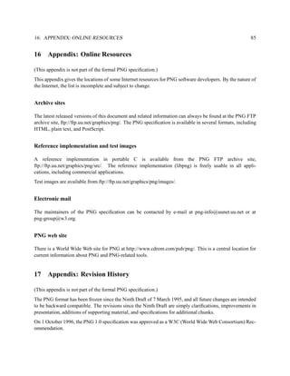 16. APPENDIX: ONLINE RESOURCES                                                                            85


16    Appendix: Online Resources

(This appendix is not part of the formal PNG speciﬁcation.)
This appendix gives the locations of some Internet resources for PNG software developers. By the nature of
the Internet, the list is incomplete and subject to change.


Archive sites

The latest released versions of this document and related information can always be found at the PNG FTP
archive site, ftp://ftp.uu.net/graphics/png/. The PNG speciﬁcation is available in several formats, including
HTML, plain text, and PostScript.


Reference implementation and test images

A reference implementation in portable C is available from the PNG FTP archive site,
ftp://ftp.uu.net/graphics/png/src/. The reference implementation (libpng) is freely usable in all appli-
cations, including commercial applications.
Test images are available from ftp://ftp.uu.net/graphics/png/images/.


Electronic mail

The maintainers of the PNG speciﬁcation can be contacted by e-mail at png-info@uunet.uu.net or at
png-group@w3.org.


PNG web site

There is a World Wide Web site for PNG at http://www.cdrom.com/pub/png/. This is a central location for
current information about PNG and PNG-related tools.


17    Appendix: Revision History

(This appendix is not part of the formal PNG speciﬁcation.)
The PNG format has been frozen since the Ninth Draft of 7 March 1995, and all future changes are intended
to be backward compatible. The revisions since the Ninth Draft are simply clariﬁcations, improvements in
presentation, additions of supporting material, and speciﬁcations for additional chunks.
On 1 October 1996, the PNG 1.0 speciﬁcation was approved as a W3C (World Wide Web Consortium) Rec-
ommendation.
 