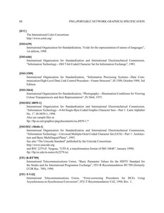 88                                        PNG (PORTABLE NETWORK GRAPHICS) SPECIFICATION


[ICC]
     The International Color Consortium
     http://www.color.org/
[ISO-639]
     International Organization for Standardization, “Code for the representation of names of languages”,
     1st edition, 1988.
[ISO-646]
     International Organization for Standardization and International Electrotechnical Commission,
     “Information Technology—ISO 7-bit Coded Character Set for Information Exchange”, 1991.


[ISO-3309]
     International Organization for Standardization, “Information Processing Systems—Data Com-
     munication High-Level Data Link Control Procedure—Frame Structure”, IS 3309, October 1984, 3rd
     Edition.
[ISO-3664]
     International Organization for Standardization, “Photography—Illumination Conditions for Viewing
     Colour Transparencies and their Representation”, IS 3664, 1975.
[ISO/IEC-8859-1]
     International Organization for Standardization and International Electrotechnical Commission,
     “Information Technology—8-bit Single-Byte Coded Graphic Character Sets—Part 1: Latin Alphabet
     No. 1”, IS 8859-1, 1998.
     Also see sample ﬁles at
     ftp://ftp.uu.net/graphics/png/documents/iso 8859-1.*
[ISO/IEC-10646-1]
     International Organization for Standardization and International Electrotechnical Commission,
     “Information Technology—Universal Multiple-Octet Coded Character Set (UCS)—Part 1: Architec-
     ture and Basic Multilingual Plane”, 1993.
     See also “The Unicode Standard” published by the Unicode Consortium
     http://www.unicode.org
     and RFC 2279 (F. Yergeau, “UTF-8, a transformation format of ISO 10646”, January 1998)
     ftp://ftp.isi.edu/in-notes/rfc2279.txt
[ITU-R-BT709]
     International Telecommunications Union, “Basic Parameter Values for the HDTV Standard for
     the Studio and for International Programme Exchange”, ITU-R Recommendation BT.709 (formerly
     CCIR Rec. 709), 1990.
[ITU-T-V42]
     International Telecommunications Union, “Error-correcting Procedures for DCEs Using
     Asynchronous-to-Synchronous Conversion”, ITU-T Recommendation V.42, 1994, Rev. 1.
 