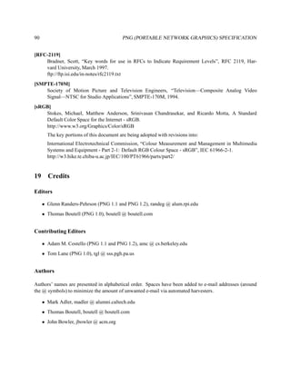 90                                        PNG (PORTABLE NETWORK GRAPHICS) SPECIFICATION


[RFC-2119]
    Bradner, Scott, “Key words for use in RFCs to Indicate Requirement Levels”, RFC 2119, Har-
    vard University, March 1997.
    ftp://ftp.isi.edu/in-notes/rfc2119.txt
[SMPTE-170M]
    Society of Motion Picture and Television Engineers, “Television—Composite Analog Video
    Signal—NTSC for Studio Applications”, SMPTE-170M, 1994.
[sRGB]
    Stokes, Michael, Matthew Anderson, Srinivasan Chandrasekar, and Ricardo Motta, A Standard
    Default Color Space for the Internet - sRGB.
    http://www.w3.org/Graphics/Color/sRGB
       The key portions of this document are being adopted with revisions into:
       International Electrotechnical Commission, “Colour Measurement and Management in Multimedia
       Systems and Equipment - Part 2-1: Default RGB Colour Space - sRGB”, IEC 61966-2-1.
       http://w3.hike.te.chiba-u.ac.jp/IEC/100/PT61966/parts/part2/


19     Credits

Editors

     • Glenn Randers-Pehrson (PNG 1.1 and PNG 1.2), randeg @ alum.rpi.edu
     • Thomas Boutell (PNG 1.0), boutell @ boutell.com


Contributing Editors

     • Adam M. Costello (PNG 1.1 and PNG 1.2), amc @ cs.berkeley.edu
     • Tom Lane (PNG 1.0), tgl @ sss.pgh.pa.us


Authors

Authors’ names are presented in alphabetical order. Spaces have been added to e-mail addresses (around
the @ symbols) to minimize the amount of unwanted e-mail via automated harvesters.

     • Mark Adler, madler @ alumni.caltech.edu
     • Thomas Boutell, boutell @ boutell.com
     • John Bowler, jbowler @ acm.org
 