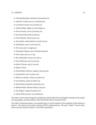 19. CREDITS                                                                                              91


   • Christian Brunschen, christian @ brunschen.com
   • Adam M. Costello, amc @ cs.berkeley.edu
   • Lee Daniel Crocker, lee @ piclab.com
   • Andreas Dilger, adilger @ enel.ucalgary.ca
   • Oliver Fromme, oliver @ fromme.com
   • Jean-loup Gailly, jloup @ gzip.org
   • Chris Herborth, chrish @ qnx.com
   • Alex Jakulin, Aleks.Jakulin @ snet.fri.uni-lj.si
   • Neal Kettler, neal @ westwood.com
   • Tom Lane, tgl @ sss.pgh.pa.us
   • Alexander Lehmann, alex @ hal.rhein-main.de
   • Chris Lilley, chris @ w3.org
   • Dave Martindale, davem @ cs.ubc.ca
   • Owen Mortensen, ojm @ acm.org
   • Keith S. Pickens, ksp @ swri.edu
   • Robert P. Poole
   • Glenn Randers-Pehrson, randeg @ alum.rpi.edu
   • Greg Roelofs, newt @ pobox.com
   • Willem van Schaik, willem @ schaik.com
   • Guy Schalnat, gschal @ inﬁnet.com
   • Paul Schmidt, pschmidt @ photodex.com
   • Michael Stokes, Michael Stokes @ hp.com
   • Tim Wegner, twegner @ phoenix.net
   • Jeremy Wohl, jeremyw @ evantide.com

The authors wish to acknowledge the contributions of the Portable Network Graphics mailing list, the readers
of comp.graphics, and the members of the World Wide Web Consortium (W3C).
The Adam7 interlacing scheme is not patented and it is not the intention of the originator of that scheme to
patent it. The scheme may be freely used by all PNG implementations. The name “Adam7” may be freely
used to describe interlace method 1 of the PNG speciﬁcation.
 