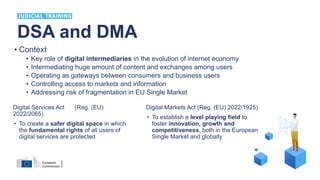 DSA and DMA
Digital Services Act (Reg. (EU)
2022/2065)
• To create a safer digital space in which
the fundamental rights of all users of
digital services are protected
Digital Markets Act (Reg. (EU) 2022/1925)
• To establish a level playing field to
foster innovation, growth and
competitiveness, both in the European
Single Market and globally
• Context
• Key role of digital intermediaries in the evolution of internet economy
• Intermediating huge amount of content and exchanges among users
• Operating as gateways between consumers and business users
• Controlling access to markets and information
• Addressing risk of fragmentation in EU Single Market
 